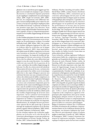 J. FLUSS - D. BERTRAND - J. ZIEGLER - C. BILLARD 
plusieurs voix se sont élevées pour suggérer que l’an-glais 
est un exemple très atypique et que certaines 
découvertes et conclusions majeures pourraient 
ne pas s’appliquer complètement aux autres langues 
(Share, 2008 ; Ziegler & Goswami, 2005, 2006). 
Dès lors, les comparaisons entre différentes lan-gues 
s’avèrent indispensables pour évaluer les uni-versaux 
et les facteurs spécifiques impliquées dans 
les troubles de la lecture. La présente recherche est 
une première étape dans cette direction. Nous 
avions comme objectif d’étudier l’interaction des fac-teurs 
cognitifs, sociaux et comportementaux/émo-tionnels 
sur les troubles d’apprentissage de la lecture 
en français. 
Un des résultats principaux de notre étude concerne 
l’impact majeur de l’environnement socio-écono-mique 
sur les performances scolaires (Leventhal 
& Brooks-Gunn, 2000; White, 1982). Sur ce point, 
nos résultats répliquent largement les effets mis 
en évidence dans les recherches sur la langue 
anglaise (Carroll et al., 2005). Ainsi, la prévalence 
des enfants ayant de faibles compétences en lecture 
varie fortement en fonction de l’environnement 
socio-économique: les risques de troubles de l’ap-prentissage 
de la lecture sont environ 10 fois plus 
élevés chez les enfants des zones défavorisées par 
rapport à ceux des zones favorisées. Ces résultats 
soulèvent une nouvelle fois la question de la 
« vraie » prévalence des troubles d’apprentissage de 
la lecture. En effet, les critères stricts de la dyslexie 
(Dissociation QI-niveau de lecture, exclusion des 
sujets provenant d’un milieu socio-économique 
défavorisé et des sujets bilingues) peuvent non 
seulement favoriser une sous-estimation de la pré-valence 
des enfants ayant de faibles compétences en 
lecture, mais aussi favoriser l’explication biologique 
comme cause de ces faiblesses. Certes, ces critè-res 
stricts sont certainement importants pour les 
recherches sur les causes neurobiologiques de la dys-lexie, 
mais ils semblent moins appropriés lorsqu’il 
s’agit de traiter des questions de santé publique car 
ils conduisent à exclure de nombreux enfants ayant 
des troubles d’apprentissage de la lecture assez 
importants. Savoir comment l’environnement 
socio-économique influence réellement le déve-loppement 
de l’enfant et l’acquisition de la lec-ture 
reste un domaine de recherche très important. 
Manifestement, de multiples facteurs psychoso-ciaux 
opèrent dès les plus jeune âge et peuvent 
interagir de nombreuses manières sur le dévelop-pement 
cognitif (Aikens & Barbarin, 2008; Kohen, 
Leventhal, Dahinten, & McIntosh, 2008). 
Un des résultats majeurs des recherches anglo-phones 
sur la lecture est le rôle décisif de la 
conscience phonologique en tant que prédicteur 
des performances en lecture (Savage, Carless, & 
Ferraro, 2007 ; Schatschneider & Torgesen, 2004 ; 
Vellutino, Fletcher, Snowling, & Scanlon, 2004). 
David Share (2008), comme d’autres chercheurs 
(Mann & Wimmer, 2002), soutiennent que la 
conscience phonologique devrait jouer un rôle 
moins important dans les langues ayant un système 
orthographique plus transparent. Cependant, nos 
résultats montrent clairement que la conscience 
phonologique est un prédicteur très important 
des performances en lecture chez les jeunes 
enfants, comptant pour près de 50 % de la variance 
du décodage. Par conséquent, la conscience pho-nologique 
semble être le facteur majeur associé aux 
troubles de l’apprentissage de la lecture non seu-lement 
pour la langue anglaise mais également 
en français (Sprenger-Charolles, Colé, & 
Serniclaes, 2006). De plus, nos résultats suggèrent 
que la valeur diagnostique de la conscience pho-nologique 
ne se limite pas à la population des 
dyslexiques classiques (enfants unilingues aux QI 
élevé vivant dans un milieu socio-économique 
favorisé), mais s’étend à une population moins 
bien étudiée de faibles lecteurs vivant dans un 
milieu pluriculturel défavorisé. 
Notre recherche confirme également l’influence 
relativement faible des compétences cognitives 
générales sur l’acquisition du décodage et de l’iden-tification 
de mots (Durand, Hulme, Larkin, & 
Snowling, 2005). Ces compétences jouent proba-blement 
un rôle plus important à une étape ulté-rieure 
de l’apprentissage, lorsque des fonctions 
cognitives plus élevées, telles que les connaissan-ces 
grammaticales, l’étendue du vocabulaire, le rai-sonnement 
verbal agissent ensemble pour favoriser 
la compréhension du matériel lu (Cain & Oakhill, 
2006). Nos résultats confirment donc l’affirmation 
de Shaywitz, Noble et collègues (Noble & 
McCandliss, 2005 ; Shaywitz, Gruen, & Shaywitz, 
2007) selon laquelle une grande majorité d’enfants 
originaires de milieux socio-économiques faibles et 
présentant des troubles de l’apprentissage de la lec-ture 
souffrent d’une forme de dyslexie phonologi-que. 
Celle-ci aurait probablement pu être 
compensée si des compétences cognitives et lin-guistiques 
plus importantes ainsi qu’un soutien 
pédagogique adéquat avaient été présents. De 
plus, les problèmes sociaux et comportementaux 
identifiés dans notre étude sont susceptibles d’ag-graver 
le déficit en conscience phonologique. 
Malgré la limitation évidente liée à l’utilisation 
d’échelles d’estimation des problèmes comporte-mentaux 
basées sur les évaluations données par les 
enseignants, nos données répliquent des résul-tats 
observés précédemment auprès d’enfants 
anglais et américains (Carroll et al., 2005; Willcutt 
& Pennington, 2000). Comme le montrent clai-rement 
les régressions multiples, l’inattention 
explique la majeure partie du lien entre troubles 
30 Développements / juin 2009 
 