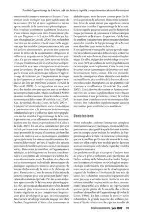 Troubles d’apprentissage de la lecture : rôle des facteurs cognitifs, comportementaux et socio-économiques 
émotionnels/comportementaux et lecture : l’inat-tention 
seule explique une part significative de 
la variance (25 %) et reste significative même 
après contrôle de la conscience phonologique. 
Nos résultats confirment également l’existence 
d’une relation importante entre l’inattention (plu-tôt 
que l’hyperactivité) et les difficultés en lec-ture 
(Maughan & Carroll, 2006). Des recherches 
récentes sur des enfants d’école maternelle suggè-rent 
que les troubles comportementaux, tels que 
les déficits attentionnels, peuvent être présents 
avant le début de la scolarisation obligatoire et 
influencer négativement l’alphabétisation pré-coce. 
Ce qui est intéressant dans notre recherche, 
c’est que l’inattention est le seul facteur compor-temental 
lié aux caractéristiques socio-économi-ques 
des enfants. On peut donc faire l’hypothèse 
que le niveau socio-économique influence l’appren-tissage 
de la lecture par l’augmentation du risque 
de développement de troubles sociaux/comportemen-taux 
et dès lors des problèmes scolaires (Arnold & 
Doctoroff, 2003). Cette hypothèse est en accord 
avec des études récentes qui ont mis en évidence 
la surreprésentation des enfants souffrant d’ADHD 
et autres troubles mentaux dans les milieux socio-économiques 
défavorisés (Froehlich et al., 2007 ; 
Xue, Leventhal, Brooks-Gunn, & Earls, 2005). 
Comparé à l’environnement socio-économique 
« communautaire », le niveau socio-économique 
intrafamilial a peu d’influence dans notre popula-tion 
sur les troubles d’apprentissage de la lecture. 
A première vue, cette affirmation semble en contra-diction 
avec les résultats précédents (McCulloch 
& Joshi, 2001). En fait, cette contradiction provient 
du fait que nous nous sommes intéressés aux fac-teurs 
potentiels de risque à l’intérieur des familles 
issues de milieux socio-économiques similaires 
(principalement les niveaux modérément ou for-tement 
défavorisés) au lieu d’étudier des enfants 
provenant de familles à niveaux socio-économiques 
variés. Dans notre échantillon, ni l’appartenance 
ethnique, ni le bilinguisme ou les structures fami-liales 
n’ont permis de distinguer les faibles lec-teurs 
des normo-lecteurs. Toutefois, deux facteurs 
socio-économiques individuels permettaient de 
distinguer significativement les deux groupes : le 
niveau d’éducation de la mère et le chômage du 
père. Parmi ceux-ci, seul le niveau d’éducation de 
la mère comptait pour une petite part dans l’expli-cation 
des variations (près de 2%) des scores en lec-ture 
après contrôle de la conscience phonologique. 
En effet, un niveau d’éducation élevé chez la mère 
est associé plus fréquemment à des activités de 
lecture régulières et des compétences linguisti-ques 
plus développées ce qui, en conséquence, 
favorisera le développement du langage oral chez 
l’enfant, l’exposition à l’écrit et les connaissances 
alphabétiques, trois facteurs connus pour facili-ter 
l’acquisition de la lecture. Dans notre échantil-lon, 
l’état de santé n’était pas significativement 
associé aux troubles d’apprentissage de la lecture. 
Cela ne signifie pas pour autant que les facteurs de 
risque périnataux et postnataux n’influencent pas 
l’acquisition de la lecture. Cependant, s’ils le font, 
ils semblent concerner une petite minorité d’enfants 
ayant des troubles de l’apprentissage de la lecture 
non identifiés dans notre recherche. 
Il est également remarquable qu’une grande majo-rité 
des enfants ayant des difficultés en lecture ne 
bénéficient actuellement d’aucun suivi orthopho-nique. 
En effet, malgré des troubles déjà très sévè-res, 
seuls 36 % des enfants de notre population ont 
été suivis par un orthophoniste. Cette lacune dans 
les zones socio-économiques défavorisées est mal-heureusement 
bien connue. Elle est probable-ment 
la conséquence d’une identification tardive 
ou insuffisante des troubles de la lecture, d’atten-tes 
réduites des enseignants ou des parents et de 
ressources insuffisantes (Arnold & Doctoroff, 
2003). Cette absence de soutien en lecture pour-rait 
être un facteur supplémentaire contribuant 
au maintien d’une prévalence élevée de faibles 
lecteurs dans les milieux socio-économiques défa-vorisés. 
Des recherches supplémentaires seraient 
nécessaires pour confirmer ces assertions. 
Conclusions 
Notre recherche confirme l’interaction complexe 
entre facteurs socio-économiques, émotionnels/com-portementaux 
et cognitifs lesquels devraient tous être 
pris en compte pour évaluer les troubles de l’ap-prentissage 
de la lecture. La conscience phonologi-que 
est le meilleur prédicteur du niveau de lecture, 
mais son effet semble être modulé par les facteurs 
socio-économiques individuels et par des troubles 
comportementaux. 
Les professionnels qui s’occupent d’enfants sont 
de plus en plus confrontés aux problèmes de 
l’échec scolaire et de l’abandon des études. Malgré 
une littérature abondante en sociologie et en psy-chologie 
confirmant le rôle prédominant des fac-teurs 
socio-économiques sur le développement 
cognitif de l’enfant et l’évolution de son état de 
santé, les recherches neurodéveloppementales 
sont presque exclusivement réalisées sur des 
enfants ayant des risques médicaux bien connus. 
Dans l’ensemble, ces enfants ne représentent 
qu’une petite partie de l’ensemble des enfants 
souffrant de troubles de l’apprentissage (Fowler & 
Cross, 1986). En fait, comme le montre notre 
échantillon, la grande majorité des enfants pei-nant 
à l’école et/ou ceux chez qui un trouble de 
Développements / juin 2009 31 
 