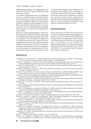 J. FLUSS - D. BERTRAND - J. ZIEGLER - C. BILLARD 
l’apprentissage spécifique a été diagnostiqué, n’ont 
aucun des facteurs de risques médicaux le plus 
souvent incriminés. 
Ces enfants échapperaient donc aux dépistages 
précoces si d’autres facteurs de risques poten-tiels 
n’étaient pris en compte. Ces facteurs incluent 
notamment de faibles compétences linguistiques, 
de faibles compétences phonologiques, des trou-bles 
émotionnels/comportementaux et un envi-ronnement 
socio-économique défavorisé (High, 
2008; Lemelin et al., 2007 ; Noble, Tottenham, & 
Casey, 2005). 
Puisque les déficits phonologiques restent l’in-dice 
majeur des troubles de la lecture même dans 
une population hétérogène telle que celle étudié 
ici et puisqu’un bon décodage phonologique est 
la condition sine qua non de progrès dans l’ap-prentissage 
de la lecture dans toutes les langues 
étudiées jusqu’à présent, des efforts doivent être 
entrepris y compris dans les pays non anglopho-nes, 
pour proposer un dépistage précoce et des 
programmes d’intervention qui améliorent la 
32 Développements / juin 2009 
conscience phonologique et les compétences en 
décodage phonologique. Enfin, davantage de 
recherches seraient nécessaires pour combler le 
hiatus entre neurosciences cognitives et sociolo-gie 
et permettre ainsi de mieux comprendre la 
manière dont les prédispositions biologiques et les 
facteurs socio-économiques interagissent pour 
influencer l’apprentissage de la lecture. 
Remerciements 
Nous remercions vivement tous les directeurs 
d’écoles, les médecins scolaires, les enseignants et, 
plus encore, tous les enfants et leurs familles pour 
le temps qu’ils nous ont consacré. Cette recherche 
a été financée par la Ville de Paris, l’Association 
pour la Recherche sur les Troubles des 
Apprentissages (ARTA) et une bourse de l’Agence 
Nationale de la Recherche attribuée à J.Z. (ANR-JCJC05- 
0057). J.F. a été soutenu par la Fondation 
Litta, Vaduz, Liechtenstein. 
Références 
Achenbach, T. M., & Rescorla, L. A. (2001). Manual for the ASEBA School-Age Form & Profiles 6-18. Burlington, 
VT: University of Vermont, Research Center for Children, Youth and families. 
Aikens, N., & Barbarin, O. (2008). Socioeconomic Differences in Reading Trajectories : the Contribution of 
Family, Neighborhood and School Contexts. Journal of Educational Psychology, 100(2), 235-251. 
Arnold, D. H., & Doctoroff, G. L. (2003). The early education of socioeconomically disadvantaged children. 
Annu Rev Psychol, 54, 517-545. 
Bénabou, R., Kramarz, F., & Prost, C. (2004). Zones d’éducation prioritaire : quels moyens pour quels resultats ? 
Economie et statistique, 380, 3-34. 
Billard, C., Ducot, B., Pinton, F., Coste-Zeitoun, D., Picard, S., & Warszawski, J. (2006). Validation of BREV : com-parison 
with reference battery in 173 children with learning disorders. Arch Pediatr, 13(1), 23-31. 
Bowey, J. A. (1995). Socioeconomic status differences in preschool phonological sensitivity and first grade read-ing 
achievement. Journal of Educational Psychology, 87(3), 476-487. 
Boyle, M. H., & Lipman, E. L. (2002). Do places matter ? Socioeconomic disadvantage and behavioral problems 
of children in Canada. J Consult Clin Psychol, 70(2), 378-389. 
Bradley, R. H., & Corwyn, R. F. (2002). Socioeconomic status and child development. Annu Rev Psychol, 53, 
371-399. 
Cain, K., & Oakhill, J. (2006). Profiles of children with specific reading comprehension difficulties. Br J Educ Psychol, 
76(Pt 4), 683-696. 
Carroll, J. M., Maughan, B., Goodman, R., & Meltzer, H. (2005). Literacy difficulties and psychiatric disorders : 
evidence for comorbidity. J Child Psychol Psychiatry, 46(5), 524-532. 
Costello, E. J., Compton, S. N., Keeler, G., & Angold, A. (2003). Relationships between poverty and psychopathol-ogy 
: a natural experiment. Jama, 290(15), 2023-2029. 
Demonet, J. F., Taylor, M. J., & Chaix, Y. (2004). Developmental dyslexia. Lancet, 363(9419), 1451-1460. 
Durand, M., Hulme, C., Larkin, R., & Snowling, M. (2005). The cognitive foundations of reading and arith-metic 
skills in 7- to 10-year-olds. J Exp Child Psychol, 91(2), 113-136. 
Eckert, M. A., Lombardino, L. J., & Leonard, C. M. (2001). Planar asymmetry tips the phonological playground 
and environment raises the bar. Child Dev, 72(4), 988-1002. 
Fowler, M. G., & Cross, A. W. (1986). Preschool risk factors as predictors of early school performance. J Dev Behav 
Pediatr, 7(4), 237-241. 
Froehlich, T. E., Lanphear, B. P., Epstein, J. N., Barbaresi, W. J., Katusic, S. K., & Kahn, R. S. (2007). Prevalence, 
recognition, and treatment of attention-deficit/hyperactivity disorder in a national sample of US children. Arch 
Pediatr Adolesc Med, 161(9), 857-864. 
Grigorenko, E. L. (2001). Developmental dyslexia : an update on genes, brains, and environments. J Child Psychol 
Psychiatry, 42(1), 91-125. 
High, P. C. (2008). School readiness. Pediatrics, 121(4), e1008-1015. 
Katusic, S. K., Colligan, R. C., Barbaresi, W. J., Schaid, D. J., & Jacobsen, S. J. (2001). Incidence of reading disa-bility 
in a population-based birth cohort, 1976-1982, Rochester, Minn. Mayo Clin Proc, 76(11), 1081-1092. 
 