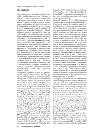 J. FLUSS - D. BERTRAND - J. ZIEGLER - C. BILLARD 
Introduction 
Lire couramment est le fondement de la réussite 
scolaire et de l’intégration sociale. Or, malgré un 
accès aisé et gratuit à l’enseignement dans la plu-part 
des pays industrialisés, nombre de jeunes 
adultes terminent encore leur scolarité en maî-trisant 
insuffisamment la lecture. Des études épi-démiologiques 
et longitudinales récentes estiment 
la prévalence des enfants ayant des difficultés de 
lecture entre 4 % et 11 % (Katusic, Colligan, 
Barbaresi, Schaid, & Jacobsen, 2001). Bien que 
l’échec scolaire et les difficultés en lecture soient 
fortement liés à des facteurs socio-économiques 
individuels et environnementaux (Bradley & 
Corwyn, 2002; Leventhal & Brooks-Gunn, 2000), 
toutes les personnes ayant des difficultés en lec-ture 
ne viennent pourtant pas d’un milieu socio-économique 
défavorisé. L’observation même que 
les troubles de l’apprentissage de la lecture peuvent 
se manifester chez des élèves “brillants” évoluant 
dans un environnement social et éducatif plus 
qu’adéquat a généré de nombreuses recherches 
en psychologie cognitive et en neurosciences sur 
ce qu’on appelle « la dyslexie du développement » 
(Demonet, Taylor, & Chaix, 2004). Les résultats 
de ces recherches ont mis en évidence que la cause 
la plus fréquente de la dyslexie semble être un 
déficit de la conscience phonologique d’origine 
neurobiologique (Ramus, 2004 ; Shaywitz & 
Shaywitz, 2005). 
La plupart des experts des troubles de l’apprentis-sage 
du langage écrit s’accordent pour dire que 
des facteurs biologiques et environnementaux 
interagissent, ce qui expliquerait les nombreuses 
trajectoires qui mènent aux déficits de la lecture 
(McCandliss & Noble, 2003; Snowling & Hayiou- 
Thomas, 2006). Les recherches en psychologie, en 
neuroscience et en génétique ont tenté d’estimer 
l’impact des facteurs environnementaux sur le 
développement de la lecture et les difficultés d’ap-prentissage 
du langage écrit (Nation, 2006 ; Noble 
& McCandliss, 2005; Shaywitz & Shaywitz, 2005). 
En effet, des études réalisées sur des jumeaux esti-ment 
de .50 à .60 la part de l’hérédité dans les 
troubles de l’apprentissage de la lecture, laissant 
ainsi une large place aux facteurs environnemen-taux 
(Grigorenko, 2001 ; Olson & Gayan, 2001). 
D’autres recherches ont montré que la qualité de 
l’environnement familial et les expériences de lec-ture 
précoce contribuent à l’émergence de compé-tences 
préalables à la lecture (Storch & Whitehurst, 
2001), et que les compétences phonologiques 
sont plus faibles chez les enfants issus de milieux 
défavorisés (Bowey, 1995 ; Lonigan, Burgess, & 
Anthony, 2000). De plus, des études en neurop-sychologie 
et imagerie cérébrale (Noble, Farah, & 
McCandliss, 2006; Noble, Wolmetz, Ochs, Farah, 
& McCandliss, 2006 ; Eckert, Lombardino, & 
Leonard, 2001) ont montré une modulation directe 
des compétences phonologiques selon le niveau 
socio-économique (SES). 
Cet article s’attaque à deux problématiques qui 
nécessitent, à notre avis, de plus amples recherches. 
D’une part, la majorité des études sur les difficul-tés 
en lecture ont été menées sur des enfants anglo-phones. 
Pourtant, il est de plus en plus évident 
que l’apprentissage de la lecture est nettement plus 
difficile en anglais que dans toute autre langue 
alphabétique en raison de l’inconsistance de son 
système orthographique (relation graphème-pho-nème) 
(Ziegler & Goswami, 2005). Dans une 
revue de la littérature critique, David Share de 
l’Université d’Haïfa soutient que « l’extrême ambi-guïté 
de la correspondance entre phonèmes et gra-phèmes 
en anglais a confiné l’étude de la lecture à 
un ensemble de recherches limitées, insulaires, 
anglocentriques et peu pertinentes quant à leur 
importance théorique et appliquée pour une science 
universelle de la lecture (p. 584) » (Share, 2008). 
Il poursuit en disant que « la confiance excessive 
accordée à une orthographe marginale a incon-testablement 
faussé le traitement de nombreuses 
questions y compris celles relatives à la conscience 
phonologique, l’enseignement précoce de la lecture 
(et) les troubles de l’apprentissage du langage 
écrit » (p. 584). Face à un tel constat, il nous a 
semblé indispensable de réaliser des recherches 
en français pour mieux comprendre qu’elles étaient 
les causes universelles ou spécifiques des troubles 
de l’apprentissage de la lecture. 
D’autre part, de nombreuses études sur les facteurs 
cognitifs impliqués dans les troubles de l’apprentis-sage 
de la lecture n’ont pas pris systématiquement 
en compte l’influence potentielle des facteurs com-portementaux 
et émotionnels (par exemple l’inat-tention, 
l’anxiété…). C’est une lacune évidente car 
la relation entre difficultés de lecture (DL) et pro-blèmes 
émotionnels/comportementaux est forte et 
bidirectionnelle comme le montrent des recher-ches 
prenant simultanément en considération les 
facteurs cognitifs et psychiatriques (Carroll, 
Maughan, Goodman, & Meltzer, 2005). D’autres 
études ont également montré l’existence d’une 
association forte entre la pauvreté et la présence 
de troubles psychiatriques (Boyle & Lipman, 2002; 
Costello, Compton, Keeler, & Angold, 2003 ; 
Leventhal & Brooks-Gunn, 2000). 
Dès lors, la présente recherche a pour but d’étu-dier 
l’impact des facteurs biologiques, socio-écono-miques, 
cognitifs et comportementaux sur les 
difficultés d’apprentissage de la lecture chez les 
enfants francophones de CE1. Pour ce faire, 1062 
élèves ont été testés afin d’établir la prévalence des 
22 Développements / juin 2009 
 