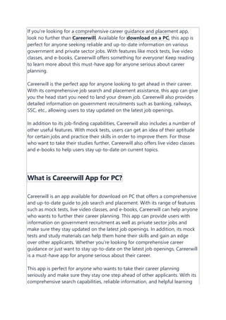 If you're looking for a comprehensive career guidance and placement app,
look no further than Careerwill. Available for download on a PC, this app is
perfect for anyone seeking reliable and up-to-date information on various
government and private sector jobs. With features like mock tests, live video
classes, and e-books, Careerwill offers something for everyone! Keep reading
to learn more about this must-have app for anyone serious about career
planning.
Careerwill is the perfect app for anyone looking to get ahead in their career.
With its comprehensive job search and placement assistance, this app can give
you the head start you need to land your dream job. Careerwill also provides
detailed information on government recruitments such as banking, railways,
SSC, etc., allowing users to stay updated on the latest job openings.
In addition to its job-finding capabilities, Careerwill also includes a number of
other useful features. With mock tests, users can get an idea of their aptitude
for certain jobs and practice their skills in order to improve them. For those
who want to take their studies further, Careerwill also offers live video classes
and e-books to help users stay up-to-date on current topics.
What is Careerwill App for PC?
Careerwill is an app available for download on PC that offers a comprehensive
and up-to-date guide to job search and placement. With its range of features
such as mock tests, live video classes, and e-books, Careerwill can help anyone
who wants to further their career planning. This app can provide users with
information on government recruitment as well as private sector jobs and
make sure they stay updated on the latest job openings. In addition, its mock
tests and study materials can help them hone their skills and gain an edge
over other applicants. Whether you're looking for comprehensive career
guidance or just want to stay up-to-date on the latest job openings, Careerwill
is a must-have app for anyone serious about their career.
This app is perfect for anyone who wants to take their career planning
seriously and make sure they stay one step ahead of other applicants. With its
comprehensive search capabilities, reliable information, and helpful learning
 