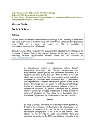 Canadian Journal of Learning and Technology<br />Volume 29(2) Spring / printemps 2003<br />A Case Study of Institutional Reform Based on Innovation Diffusion Theory Through Instructional Technology<br />Michael Szabo <br />Sonia A Sobon <br />Authors Michael Szabo is Professor of Educational Psychology at the University of Alberta and has been involved on a full-time basis with instructional communication technology since 1970 in a variety of roles. His CV is available at http://www.quasar.ualberta.ca/DRMIKE/Sonia Sobon is a Ph.D. student in the Department of Educational Psychology at the University of Alberta. One of her research interests is discovering ways to more effectively facilitate organizational change. Sonia can be contacted at: sonia.sobon@ualberta.ca <br />Abstract<br />A theory-based system of educational reform through instructional technology, the Training, Infrastructure and Empowerment System (TIES), was developed and piloted in a research university during the late 1990s. In 2001, a research study was conducted on this implementation using qualitative methodology. Interviews were conducted with 12 participants who represented 4 different stakeholder groups. Some of the themes to emerge were: (a) Vision for instructional technology, (b) learning technologies and alternative delivery systems, (c) adoption of innovation, (d) general challenges and (e) lessons learned. Discussion includes implications of these themes for reform of education as they relate to a theoretical reform framework. Suggestions for further research are also identified. <br />Résumé<br />Le TIES (Training, Infrastructure and Empowerment System ou Système de formation, d'infrastructure et d'habilitation), un système, à fondement théorique, de réforme éducative par la technologie pédagogique, a été, à la fin des années 1990, élaboré et mis en uvre de façon expérimentale dans une université de recherche. En 2001, une étude de recherche a été entreprise sur cette mise en uvre à l'aide d'une méthodologie qualitative. Des entrevues ont été menées auprès de 12 participants qui représentaient quatre groupes différents de parties prenantes. Voici certains des thèmes qui en sont ressortis : a) vision pour la technologie éducationnelle, b) technologies d'apprentissage et systèmes de distribution parallèles, c) adoption de l'innovation, d) défis d'ordre général et e) leçons tirées. L'analyse porte sur les conséquences de ces thèmes sur la réforme de l'éducation, et plus particulièrement sur le cadre de réforme théorique. Certaines suggestions de recherches ultérieures sont également présentées. <br />Introduction<br />The big story in the field of information technology for education and training is not what marvelous new technology we educators now have available at our fingertips. The big story is the slow take-up of this technology and the challenge this poses for educational managers. (Mitchell, 1992, p. 1)<br />Reform of education is a popular topic, as evidenced by the volume of writing on the subject. A recent web search (change, reform, instructional or educational) yielded 490,000 hits. Technology is frequently linked with reform (Hughes, 2001; Postman, 1992), and it appears quite natural to create a link between instructional communication technology and educational reform (Cuban, 2001; Fullan, 1999). quot;
Thus the technology could profoundly reshape the activities of all institutions, such as the university, whose central function is the creation, preservation, integration, transmission, or application of knowledge.quot;
 (National Academy of Science, 2002, p. 21). Instructional communication technology might be more narrowly defined as the use of computers and telecommunications to support or supplant instruction. Substantial resources have been expended to develop this link further, i.e., to infuse instructional communication technology into education at all levels, and thus attempt to promote reform.<br />Although it originated in the early 1960s, instructional communication technology's relation to reform is still rather unclear, and evidence of reform related to instructional communication technology is still weak. Teachers in the 1960s and today make little use of instructional communication technology in their classrooms and continue to use it to support their existing teaching strategies, rather than explore its transformative potential (Cuban, 2001).<br />This paper assumes instructional communication technology is an innovation with the potential to be highly disruptive and culture changing in our profession. For example, using instructional communication technology to deliver instruction within or beyond the classroom raises fundamental questions about a host of issues, such as how people learn, the culture of education, and technology-based assessment, to name a few. Compare this with switching to electronic mark submission from a paper and pencil format: this does not interrupt the culture of the institution. The change strategies employed to accomplish the latter would involve information, training, careful phasing in of the new system, and a help desk. These basic and well-known change strategies are insufficient to bring about the kind of structural, cultural and process reform that have been linked with instructional communication technology (National Academy of Science, 2002; U. S. Congress, 1995). A different approach is needed to deal with the basic structures, cultures and processes of education.<br />Ties and Ties Reform Theory<br />The apparent link between a disruptive technology and reform brings to mind the term `innovation' and leads to the question - can a study of disruptive innovations (from a variety of fields such as technology, sociology, education and government) and models of reform provide help in formulating a more complete view of reform. A review of studies of innovation diffusion (e.g., Mosteller, 1981) and models of reform, such as Rogers' innovation diffusion theory (1995) and Schwartz's long view (1996) identified ten characteristics associated with diffusion of disruptive innovations from a variety of fields including technology, sociology, education and government (Szabo, 2002). This review led to the formulation of the Training, Infrastructure and Empowerment System (TIES) Reform Theory (Szabo, 1996: Szabo, Lauman, & Sobon, 2002).<br />The TIES Reform Theory hypothesizes the most serious impediment to instructional communication technology diffusion is the lack of attention to issues of reform. TIES, based on the theory, was developed and piloted in a post-secondary research institution between 1996 and 1999 (Szabo, 2002; Szabo, Anderson & Fuchs, 1998). TIES is a workable and testable system that combines top-down, bottom-up and mid-level reform strategies. The first goal of TIES is to stimulate Chief Academic Officers to create an institution-wide, shared vision for instructional reform through instructional communication technology (top-down). Next, leadership teams (bottom-up) are identified, trained, empowered and supported to provide continuing professional development to their immediate colleagues, and leadership to their respective units to actualize a shared vision. The teams are strategically located in departments (mid-level) that have power to control reform (Cuban, 1999).<br />Boiled down to its essence, this theory argues that diffusion of a disruptive innovation (instructional communication technology) may be enhanced by: (a) the development and communication of a shared vision for the future of the innovation in the institution, by leadership (chief academic officers); and (b) empowerment of the faculty to interpret and develop that vision, and operate within a power base (department).<br />Literature Review<br />Throughout the decades, there have been numerous calls for changes in education. Governments, corporate bodies and individuals have exerted pressure to expand rapidly into the use of computers and telecommunications to support or supplant teaching. (e.g., CEO Forum, 1999; National Academy of Science, 2002; U. S. Congress, 1995). In 2000-2001, American colleges allocated a record $3.3 B for hardware and software, an increase of thirteen percent over the previous year (Olsen, 2001). The ratio of students to computers in American classrooms rose to 10 in 2000, up from 125 in 1984 (Lou, Abrami, & d'Apollinia, 2001).<br />Efforts at reform have been mixed, but largely unsuccessful. quot;
But why do so many of the promising and highly touted innovations fade into obscurity or later face ridicule?quot;
 (Alexander, Murphy & Woods, 1996, p. 31). Although most innovators pursue change for valid reasons, not simply for the sake of change (Smith, Prunty, & Dwyer, 1986), most reforms do not succeed (Berman & McLaughlin, 1977; Goodlad, 1984; Leithwood & Montgomery, 1986; Parish & Arends, 1983). Presseisen (1985) analyzed eight major projects created to address widely recognized (American) educational problems (NCOEIE, 1983) and concluded none of them proposed any serious innovation, simply adjustments to the current way of doing things. Cuban's (2001) study of the adoption of instructional communication technology in Silicon Valley schools concluded less that 10% of teachers who used computers in their classrooms were serious users, 20-30% were rare users, well over 50% were nonusers. Furthermore the overwhelming majority of teachers employed the technology to sustain existing patterns of teaching.<br />Cuban (1996) referred to well meaning but uninformed technological determinists as techno-reformers,<br />mostly public officials, corporate leaders, and other noneducators far removed from classrooms, deeply believe in the power of technology to transform schools into productive workplaces. This persistent dream of technology driving school and classroom changes has continually foundered in transforming teaching practices. Although teachers have slowly added a few technologies to their repertoires, techno-reformers have seldom been pleased with either the pace of classroom change or the ways that teachers have used new machines. (p. 1)<br />Many reasons have been put forth for limited success in education. For example, schools often undertake innovation with unclear goals, unpredictable technology, and uncertainty in general (Morris, 1997). Fullan & Stiegelbauer (1991) observed that educators are neither trained nor expected to identify or overcome the major sources of resistance to renewal, a natural response of individuals to disruptive change over which they have little or no control.<br />Effectiveness of organizational change in schools is impacted by the experience, education and longevity in the position of those leading the change efforts (Datnow & Castellano, 2001; Fullan, 1999; Hall & Hord, 2001; Kouzes & Posner, 1995; Senge, Cambron-McCabe, Lucas, Smith, Dutton, & Kleiner, 2000). Perhaps the typical five-year administrative appointment may not be sufficient to drive organizational change with respect to any disruptive innovation, including instructional communication technology. Literature on innovation diffusion reflects the recurrent theme of the presence of a guiding vision to provide direction in a new and unexplored area. However, in a recent nationwide survey, Green (2000) concluded, quot;
It is clear that most colleges and universities do not have a strategic plan for electronic commerce, distance education, campus portal services, or financing ICT.quot;
 (p. 2).<br />Whether in a business or public agency, continuing professional development has been established as one of the core organizational change factors in organizational transformation (ACOT, 1998; Bolman & Deal, 2001; Drucker, 1999; Fullan, 1999; Hall & Hord, 2001; Kouzes & Posner, 1995; National Academy of Science, 2002; Peters, 1988; Senge et al., 2000).<br />Change and reform are not the same. Incremental change in research universities is based on the belief that the basic university structures, cultures and processes are solid but some areas need to be tuned up. Fundamental reform argues the structures, cultures and processes are flawed and the university is in need of a complete overhaul (Cuban, 1999). Moller (1993) distinguishes between quot;
first-orderquot;
 and quot;
second-orderquot;
 changes. quot;
First-orderquot;
 changes (e.g., a shift to electronic mark submission from a paper and pencil system) do not affect the basic structure or culture of the organization and can often be accomplished through new policies and procedures. quot;
Second-orderquot;
 change requires transformation in thinking for which existing policies and procedures are inadequate. An example is transitioning to an instructional communication technology-enhanced course structure from a lecture format. Instructional communication technology is a disruptive, fundamental, `second-orderquot;
 innovation which requires a new transformational (reform) paradigm.<br />Cuban (1999) observed that to handle reform pressures and conflicting demands placed upon them, universities have developed quot;
a sponge-like capacity to absorb and respond to their turbulent surroundingsquot;
 (p. 84). In this environment, universities convert attempts at fundamental reform<br />into modest alterations by using the language of reform while practicing ad hoc incrementalism, creating conditions of change, and enclaving. [i.e., forming a small cluster which has marginal influence on the rest of the university] Thus university presidents and faculties tame reform (p. 82).<br />The present study sought to explore an application of reform theory in the environment of a research university in order to inform those in the field of instructional communication technology-based reform.<br />Methodology<br />The TIES is a reform system created to:<br />Foster the development of a shared vision for instructional communication technology within a research university, through a retreat format involving the chief academic officers of the institution.<br />Create and operate a training and support program for five department-based teams who spent the subsequent year providing leadership to their department colleagues with respect to the vision. The retreat was held in 1997, the workshop in early 1998 and leadership teams functioned during the 1998-1999 academic year. TIES is documented in Szabo (1996; 2002) and Szabo, Anderson & Fuchs (1998).<br />The participants of this research study were employees of a major Canadian research university who participated in the TIES between 1997 and 1999. In 2001, 12 of these participants were interviewed about their instructional communication technology and TIES experiences. They included 2 Chief Academic Officers, 4 Faculty or Department Administrators (Administrators), 4 faculty members (Faculty Member) and 2 Project Directors. Note that faculty members who did not participate in this study are referred to as professors. The interviews were tape recorded and transcribed. Qualitative methodology was used to identify emergent themes. Ten themes were identified and this paper presents five of them: (a) Vision for instructional technology, (b) learning technologies and alternative delivery systems, (c) adoption of innovation, (d) general challenges and (e) lessons learned.<br />Authors' Note: The interviews used the terms Alternative Delivery Systems (ADS) and Learning Technologies (LT) in place of instructional communication technology used in the present article.<br />Findings<br />Vision for LT and Ads (At the Institution)<br />Chief Academic Officers interviewed stated that a (institution's) vision, for the use of ADS, did exist. They observed that (the institution) had not been a leader in the field of technology, actualized its vision yet, nor was it using a specific model to guide its progress. One Chief Academic Officer recognized that, overall, the institution was quot;
strugglingquot;
 with determining how ADS would be used in the future, but that possibly quot;
that struggle is a good thingquot;
. In terms of the actual vision at the institution, both Chief Academic Officers quot;
saw the alternative learning technologies as enhancing and expanding our presence, both in the geographic...and...program sense...there are a number of advanced areas, specialized areas, and cost-recovery areas where...the focus would bequot;
. One Chief Academic Officer suggested that the focus could be on asynchronous activities that are interactive with quot;
post-degreed professionalsquot;
. They recognized that the adoption of this innovation had moved beyond the quot;
early adoptionquot;
 stage and that quot;
a broader group is starting to use the technology nowquot;
. One Chief Academic Officer identified professorial turnover as having contributed to more acceptance and comfort with technology by current professors. Regarding the university's vision of the future of ADS, one Chief Academic Officer stated<br />The landscape is changing greatly but we are holding on to models, and I think all universities are trying to differentiate themselves. When I said that we're holding on to a face-to-face model, however technologically enhanced, what we're really saying is we're betting the farm, so-to-speak,..that our approach is going to be good approach andthe future...best students (will) really want a face-to-face interaction, again with all the technology enhancementswe've got a huge infrastructural investment, we've got huge intellectual capital investment in a lot of the models we've been used to for hundreds of years and it's a tough thing to think about, someone coming in with absolutely new approaches that, can simply say that we don't need any of that infrastructure, we don't need our instructional faculty.<br />Chief Academic Officers identified numerous challenges they experienced while trying to actualize their perception of university's vision for instructional communication technology: (a) Financial barriers for technological support and renewal; (b) time requirements, quot;
it's a pedagogically different format and for professors to take the time and effort to learn how to shift the way they teach to the new format takes a lot of effort, so that's a cost at the personal levelquot;
; (c) issues related to rate of change/adapting to change (i.e., staff, students, administration); (d) divergent needs in faculties; (e) rivalry between and/or within faculties; (f) rapidly changing technologies, and; (g) communication issues and viewpoints among those involved Another challenge identified by one Chief Academic Officer was that<br />We've inserted into the university a slough of technologies, whether its labs...smart classrooms...all purchased out of one time money, no monies available on this campus for evergreening or renewal so that we're always feeding this capability through things that I call `budget dust'because we haven't got some of this base funding.<br />None of the Administrators identified that a vision for the use of ADS existed at the university.<br />One Administrator stated that, at least, quot;
not a stated visionquot;
 and went on to state<br />Our niche is as a research-intensive university and what we need to do as institutions is to think through what that means in terms of use of technology and interaction with our students...what we need to do is cater to students who want to be in an institution where they're close to the heat vents where knowledge is being created, they want to learn the skills, they want to be part of dialogue and if we don't use instructional technology to enhance that unique mission, then we've missed it.<br />Although more than one Administrator indicated that their faculty or department supported (e. g., funding, release time, evaluation criteria changed to recognize production time) the development of technology-related initiatives, this perception was not supported by the experiences of many of the Faculty Members interviewed. More than one Faculty Member indicated that they received no recognition for their technology-related efforts. One Faculty Member stated that s/he did not receive any institution recognition, but did publish papers and attended conferences as a result of his/her technology-related efforts. Another Faculty Member also stated that s/he did not receive personal recognition, but was aware of a team that used ADS who received an award for teaching collaboration.<br />Most Faculty Members were aware that a vision and quot;
strategiesquot;
 existed at the institution regarding ADS. One Faculty Member stated that the institution's vision proposed being quot;
connected globally and increasing learner accessibilityquot;
. Another Faculty Member indicated that the institution's vision stated, quot;
by the year...2002, all classes will use instructional technologyquot;
. Some skepticism regarding the institution's vision was expressed by some of the Faculty Members. One stated quot;
All the right words are included in the university's strategic plan and vision statementsquot;
. Another Faculty Member suggested that the institution's vision may have been governmentally rather than internally driven.<br />Learning Technologies (Lt) and Alternative Delivery Systems (Ads)<br />This theme incorporated several sub-themes, including transformative potential and challenges when using LT and ADS.<br />      Transformative potential effects of LT and ADS. One Administrator indicated that using LT and ADS had resulted in the development of quot;
learning circlesquot;
 that facilitate student, professor, industry, and government collaboration. He stated that the quot;
learning circlesquot;
 create community and ease entrance for students into the workplace and require a different approach to teaching and learning. Another Administrator indicated that LT and ADS can create virtual discussion groups for large classes, as well as encourage more active learning. Faculty Members agreed that using LT and ADS have resulted in some transformation in teaching and learning, quot;
absolutely, I think it definitely hasquot;
 caused some transformation. Another Faculty Member described the transformative process as slow, quot;
We're in that process. I don't think we've transformed a whole lot of people yet. We've got them thinking, which is the first step in transformation...I think it's slowquot;
. S/he continued to state that LT and ADS encourage student-directed learning, and that the relationships among learner, teacher, and content needs to be explored further to enhance our understanding of this dynamic.<br />      Challenges identified when using LT and ADS. Administrators identified the following challenges they experienced related to the use of LT and ADS:<br />They are only embraced by specialists or early adopters in faculty.<br />Early adopters can be sidelined from regular duties as a result of related demands.<br />Lack of financial resources and time pressures inhibit adoption by others in the faculty.<br />International post-secondary institution choices could result in a drop in institution enrollment as students may choose other institutions to get their degrees from.<br />Two Faculty Members identified the following challenges related to their use of learning technologies and alternative delivery systems:<br />Administrators do not recognize the importance of providing distance learning for students unable to attend the institution.<br />The lack of technical knowledge can result in fear of use by other professors.<br />The challenges Project Directors identified were:<br />Internet accessibility has resulted in a lack of quality control of course materials.<br />It takes more time than one would expect for the diffusion of innovation.<br />Chief Academic Officer, Administrator, and professor commitment to long term projects is difficult to gain.<br />A wide range of tools is needed to support creativity.<br />The Adoption of Innovation<br />      Requirements for the adoption of innovation. One Administrator identified the requirement for the adoption of innovation is inside leaders must utilize new technologies and share that information with colleagues. One Project Director listed several elements for the adoption of innovation: (a) cultural change, (b) determining how to use the technology to affect cultural change, (c) recognition that innovation takes much longer to diffuse than we believe, (d) ways are needed to get the faculty involved in thinking about this as a long range project rather than one year or a couple of months project, (e) support (i.e., dollars, release time, and/or a variety of resources) from the highest level, (f) senior administrators need to encourage deans and department chairs about the importance of such initiatives and engage in a cost sharing program, (g) the conditions of innovation diffusion need to be utilized by asking quot;
What does this mean to the project?quot;
, and (h) recognition that quot;
One characteristic of innovation is that it is a very creative, risk-taking activityquot;
.<br />      Ways of facilitating the adoption of innovation. One Administrator suggested several ways of facilitating the adoption of instructional communication technology: (a) Ensure that people are informed, (b) generate excitement about the new technology in the faculty, and (c) seek wise adoption of the new technologies. One Project Director identified facilitating the adoption of innovation through instructional modules that teach the leadership teams how to develop long-range multi-year rolling instructional communication technology plans that are reviewed regularly. Another challenge Project Directors noted was getting quot;
faculty involved in thinking about this as a long range project, because we're used to thinking in terms of one year projects or a couple of months projectsquot;
.<br />      Challenges experienced with the adoption of innovation. The main challenge Faculty Members experienced was referred to as resistance. One Faculty Member indicated that some professors feel quot;
 I've been successful so why should I change?quot;
 and quot;
Many people think that we have almost reached perfection here at the [institution] in terms of the teaching and learning processquot;
. One challenge Project Directors identified was that the commitment to change is not held by many professors or senior administrators. In addition, a Project Director stated, quot;
Administrator's commitment to a long-term project, once they recognize that it's a long-term project, is problematicquot;
. Other challenges identified by Project Directors were:<br />Administrators and faculty often believe that quot;
they're going to create the killer application CD ROM which is going to revolutionize the worldquot;
.<br />There is a lack of awareness and commitment, quot;
I think the majority of people on campus are certainly, if they're not unaware, they're uninvolvedquot;
.<br />University quot;
policies, procedures, and guidelines mitigate against the creativity that one needs to innovate...we're not really stimulating people's creativity, we just need to tell them what to do and get them to do it _ sort of a micro-management processquot;
.<br />General Challenges<br />      General challenges identified. A Chief Academic Officer identified that due to the dynamic nature of technologies quot;
They [faculty] need refreshment, they need more horsepower, they need production environments that are stable, and we just haven't been able to deal with (it)quot;
. This general challenge was also identified by one Faculty Member who stated, quot;
I knew the pain associated with the long delays of slow and old technology...Our network infrastructures weren't particularly supportive as far as exchanging informationquot;
. A general challenge that one Administrator identified was related to TIES on-campus workshop. S/he was concerned because Faculty Members tended to quot;
slip awayquot;
, to take care of other demands (i.e., emails), during the training sessions and suggested that taking Faculty Members to a remote retreat might be the only way to resolve this challenge, although s/he concluded with skepticism that quot;
They'll always sneak offquot;
. One Faculty Member indicated that one main challenge faced with the diffusion of the innovation of technology was that<br />We're kind of stuck in a positivist approach that we take one...small thing and change it and see how it works, then take another...small thing and change it and see how it works...We're sort of a slave to methods we've learned for our research.<br />One-half of the Faculty Members interviewed identified that a major challenge was the attitude and lack of support from administrators and other professors, although one indicated that s/he had not been quot;
hindered by bureaucracyquot;
. One Faculty Member suggested that some professors are not interested in technology because they believe quot;
It does not affect themquot;
. This attitude does not appear to be related to age or seniority. One Faculty Member stated, quot;
I think the staff were afraid _ they looked and all they ever saw were the problems and they tend to be the type that get frustratedquot;
. One Faculty Member indicated that there is now less concern that computers will replace teachers, quot;
We showed them...we will never be replaced by computersquot;
. The main challenge and source of frustration identified by a Faculty Member was that the promotion and tenure review committees do not recognize or reward the development of technically-based materials. A Faculty Member identified that poor hardware infrastructure is a challenge. One Project Director identified the main challenge as being resistance to change in terms of: (a) Lack of commitment by many professors or senior administrators to initiate change; (b) peoples' belief that they have almost reached perfection, which is quot;
dead wrongquot;
, quot;
presumptuousquot;
 and quot;
uninformedquot;
 and quot;
It doesn't do justice to a research university that's supposed to be doing research on all components of their lifequot;
; and (c) recognition that quot;
We don't have a drive from our customersquot;
, students are not visibly dissatisfied with the teaching and learning situation therefore there is little motivation to change.<br />      Ways Challenges Were Addressed. Administrators indicated that one way they overcame the challenge of gaining professors' involvement and commitment was to encourage team development of courses,<br />There is actually an advantage to having team developed courses rather than individually developed. That's related to ownership. When people really put their heart and soul into something, without much additional help, then they feel they own it, which includes they feel they should be able to market it.<br />Other ways Administrators addressed the challenge of increased involvement and commitment was by: (a) Using WebCT for course development, (b) providing release time through the instructional communication technology production facility's program (although this was disputed by some Faculty Members), (c) providing leadership through modeling and demonstrating the use of technology, and (d) adding another technician to the faculty.<br />One way Faculty Members addressed the challenge of lack of recognition was to seek a better system to recognize scholarship related to instructional learning, instructional development and instructional design, quot;
not just recognition for innovative teaching, but recognition for time spent on the development and recognizing that this is a form of scholarship and that has not happenedquot;
. To address the challenge of getting more professors involved Faculty Members: (a) provided ways for students to motivate instructors through course evaluation; (b) provided an instructional technology lab that assists professors with putting courses online; (c) provided instructional communication technology training to teaching assistants, graduate students and professors so they can help others in the instructional communication technology lab (quot;
As more faculty become trained, then they can talk to each otherquot;
); and (d) developed course templates.<br />To address challenges related to the diffusion of innovation (i.e., technology) Project Directors: (a) Sent instructional communication technology articles to members of the university committee charged with technology policy; (b) sought support from the department chairs; (c) acquired some financial incentive so participants could acquire resources; (d) helped teams develop a vision and plan, (e) encouraged communication (quot;
We thought that these teams from each of the departments would really benefit from hearing about each other and learning about each other and I think that happened during the week of real-time activity we hadquot;
); post-computer conferences, and; (f) reframed instructional communication technology as<br />requiring machine technology andintellectual technology...the really important part of instructional technology is intellectual capital, writing the programs, the advising, the instruction, testing it out, and that is not a limited resource...(it's) a renewable almost expandable resource. I think if we look at it from that point of view, the administration might think differently about instructional technology.<br />and (g) sought to articulate a discussion on the disadvantages and benefits of instructional communication technology and reform.<br />Lessons Learned<br />One Chief Academic Officer made it very clear that the direction instructional communication technology was going to take at this university was not coming from Chief Academic Officers, quot;
There's been nothing that the university has done, just given the profoundly decentralized nature of this institution that says that we're driving this from the top and this is the way it must bequot;
. S/he continued to state, quot;
The university has never applied a `thou shalt' on any of these, nor probably could it, although you see it in some smaller institutions and colleges.quot;
 One Chief Academic Officer stated this was because quot;
The university doesn't react well to any plans that come from the centrequot;
.<br />In terms of vision, one Chief Academic Officer identified there quot;
has not yet been a clear message that has been driven through all the layers of the university to everyone to understand what it is we think we want to bequot;
. In addition, quot;
Faculties, departments, areas of one kind or another are themselves struggling as to what they want to be in this world and there's no clear direction being givenquot;
. One Chief Academic Officer acknowledged the difficulty inherent in this process,<br />whether we ever achieve that definition corporately I think is unlikely. I'm not sure that our best bet isn't to seek that definition from the faculty level but even at the faculty I think there's a lot of mixed views and opinions.<br />The Chief Academic Officers acknowledged the value of collaboration and sharing of knowledge related to the diffusion of this innovation. They recognized that the instructional technology production facility played an important role in training people who have then gone back to their respective departments and become resource persons. As a result, they identified that there is now more expertise on campus, although, they believed that some professors feel that being a resource person is a waste of their time. A Chief Academic Officer noted it is the university's responsibility to provide professors with short courses aimed at developing technology-related skills, and indicated it is their belief that professors prefer to learn just-in-time knowledge via short courses. One Chief Academic Officer suggested that departments likely do not need a full-time resource person on staff, but rather require someone who can provide occasional advice.<br />One Chief Academic Officer observed there is a need for cultural change at the university, quot;
We have to work with the Deans and with the university culture generally to say give these people some room to try thingsquot;
. In addition, time and recognition need to be factored in as one Chief Academic Officer identified using alternative delivery systems requires a quot;
pedagogically different format and for professors to take the time and effort to learn how to shift the way they teach to the new format takes a lot of effort. So that's a cost at the personal level.quot;
<br />Administrators acknowledged that challenges exist. Some of the suggestions they proposed for dealing with these challenges were to: (a) broker courses in areas where teaching and research strength does not currently exist on campus; (b) develop content and have top-notch, instructional and website designers develop competitive learning product; (c) keep professors focused on quantitative learning, quot;
That's probably where they do their job best. It also keeps it in better alignment with their other responsibilities and research we're trying to draw them too farquot;
 and; (d) create a quot;
balance between keeping people fully engaged in the political life of the faculty versus just being bogged down, just meaningless, mindless, administrationquot;
 by providing better support through faculty committees. The Administrators recognized that there has been some progress and that quot;
Now people are perhaps more acceptingquot;
 of the changes they are facing.<br />Two suggestions Faculty Members made were to shift control from the quot;
techiesquot;
 to the professors, and that a university-wide plan needed to be developed so as to utilize an economy of scale purchasing approach. It was also suggested the university needs to consider utilizing learning technology systems materials that are developed by its own faculty. There needs to be realistic expectations within faculties, in regards to the time it takes to develop instructional communication technology related materials. A Faculty Member noted that some students are demanding that they have the opportunity to gain their skills and knowledge in nontraditional ways.<br />Discussion<br />How do the findings of this analysis compare with results from the study of another disruptive innovation that relies heavily on technology, namely distance education? Muilenburg & Berge (2001) identified ten barriers to distance education, six of which were directly related to the findings of the present study: (a) administrative structure; (b) organizational change; (c) technical expertise, support, and infrastructure; (d) social interaction and program quality; (e) faculty compensation and time; and (f) threat of technology.<br />The four barriers that were not reflected in the interviews are: (a) Legal issues, (b) effectiveness, (c) access, and (d) student-support services. The inclusion of administrative structure is consistent with the TIES Reform Theory view on disruptive change which argues extensive implementation trials should be conducted and the resulting system be used to inform policy development, not vice versa. Policies serving established institutions that focus on face-to-face teaching often fail, or are disruptive to reform through instructional communication technology. This raises the question whether instructional communication technology should be implemented within the totality of an existing institution, within a portion of it, or in a completely new organization, created specifically for instructional communication technology? The former is a formidable task and the latter two options run the risk of `enclaving' (Cuban, 1999). Shared vision and strategic planning (organizational change) are incorporated into both the TIES Theory and results of Muilenburg & Burge.<br />The need for technical expertise infrastructure is also acknowledged by both writings. The specific needs are to be identified and arrangements made to meet them, in terms of training and long-term support, by leadership teams who use instructional communication technology and share the results with colleagues. Interviewees acknowledge concerns about program quality, and some felt that quality may be diminished if students are not in close contact with researchers (quot;
sitting near the `heat vents.'). While faculty compensation is an issue that cuts across both studies, the interviewees identified comments focused mostly on recognition of their efforts in general rather than monetary or other compensation.<br />While the Muilenburg & Berge (2000) study indicated a strong concern with technology (use and fear of replacement) interviewees suggest threat of technology has been partially addressed (quot;
We showed them...we will never be replaced by computersquot;
). Perhaps the TIES participants, through the selection process, were well versed in instructional communication technology relative to most professors. Alternatively it might reflect a lack of understanding of the potential of instructional communication technology to exert large, unsettling cultural change forces on the academic institution, or the view that their primary value to the institution is as researchers, a key role that cannot be turned over to instructional communication technology.<br />How do the findings of the present study relate to the TIES Reform Theory? The paradigm takes a top-down, bottom-up and centrist approach to reform that involves consensus vision among chief academic officers, department administrators and faculty (leadership teams), and implementation by the latter two levels. This portion of the discussion focuses on vision, leadership, and resistance.<br />Vision<br />The TIES Reform Theory ideally suggests that the institution develop, through consensus, a shared vision for instructional communication technology, one strongly promoted by chief academic officers who develop change strategies commensurate with a 2nd order innovation. This view did not command a high level of importance by Chief Academic Officers in this study. Lack of clarity about a shared vision is reflected in the observation that Administrators stated no such vision existed, contrary to the views of Chief Academic Officers and some Faculty Members. There was little if any recognition of the view that traditional change strategies would have to be carefully examined and modified or replaced when dealing with the second-order innovation of instructional communication technology.<br />Two years after TIES, a draft document for ADS strategy, created shortly after the visioning retreat, had not been formally considered by this institution. The authors of the draft subsequently left the institution and were thus unable to drive it to completion. The interviewees had different opinions as to whether a vision for instructional communication technology existed at either the institution or department level. Administrators appeared to interpret vision (where do we want to go as a faculty/department?) as strategy (how do we get there?) and used terms such as vision, goal, strategy, reform and change almost interchangeably.<br />It might be inferred from the interviews that if a vision did exist, it would incorporate: (a) Continued reliance upon face-to-face instruction, interspersed with; (b) opportunities for special courses via instructional communication technology, such as professional development for graduates, and; (c) experimentation with individual instructional communication technology projects as resources and interests became available.<br />Leadership<br />One Chief Academic Officer expressed reluctance to drive instructional communications technology, eschewing the directive approach, in keeping with the decentralized nature of the university. In contrast to this lack of direction surrounding an instructional communication technology vision, research universities are permeated, from their presidents on down, with the vision that the institutions become, or increase their status as, major research universities (Cuban, 1999). Administrators aggressively promote a research vision and empower faculties and departments to determine what research will be done to meet that vision. What would happen if institutions took a similarly strong and decisive stand on a vision for instructional communication technology? The TIES Reform Theory and other reform theories hypothesize such a stand would accelerate reform through instructional communication technology more effectively than more laissez-faire approaches.<br />One can speculate why a research university provides leadership in research but not instructional communication technology. Is it because the difficulty of changing cultures and embracing a disruptive innovation like instructional communication technology have been underestimated or perhaps appear too daunting? Do the issues of vast investments in infrastructures and reliance upon the use of old models present significant barriers to reform? Perhaps it is because instructional communication technology emphasizes teaching, whereas the major drivers of institutional structure and culture are research and affiliation with the subject matter profession. Or could it be there is an unspoken recognition of a risk to the economic well being of the university? Tuition and government allocations fail to cover the cost of student education. Put differently, universities lose money on each new student; an unsustainable business model to say the least. The growing gap between costs and revenues causes universities to aggressively supplement revenue through grants, contracts, royalties, patents, endowments and alumni fund raising. The financial return on investment from these efforts far exceeds the potential returns from sales of instructional communication technology-based educational materials.<br />Resistance to Reform<br />The term resistance can be a generic label given to a variety of factors, many of which are poorly understood. Participants' comments ranged from a felt lack of support, to actual hindrances or impediments (leading to a sense of frustration), to strong support. There did not seem to be any rhyme or reason to explain this variation, only that it exists. Cuban (1999) points to a satisfaction theory which argues that to the extent an institution is satisfied with its performance and things are going well, why take the risk to change into something which is quite unknown? This perception was reflected in at least one of the interviews.<br />Participants acknowledged not only the issues with technology itself (e.g., ever-changing, unreliable, an add-on resource) but also the issues associated with the sociotechnological system (Hughes, 2001) brought about by exposing the lecture hall to technology. They noted that instructional communication technology can exert a transformative effect upon teaching and learning. They also recognized the significant amount of time required to implement instructional communication technology. This is consistent with other innovation diffusion studies which record a large time gap between discovery and diffusion of a technological innovation (Cuban, 1999, Mosteller, 1981).<br />Departments have their unique sets of politics, personalities, pressures and circumstances that must be considered in any plans to expand the use of instructional communication technology. It seems prudent to permit (empower) each department leadership team to set its own unique agenda rather than forcing all departments to fit the same model. Some interviewees questioned the idea that one model of instructional communication technology would fit all areas of the institution. Innovation studies have consistently shown the innovation is often changed by the implementers in order to adapt the innovation to the department, rather than the reverse.<br />quot;
Faculty are evaluated on their number of publications not their continuing professional developmentquot;
, according to some Faculty Members. The main challenge identified by many Faculty Members was that promotion and tenure review committees do not recognize or reward the development of technically based classroom materials. This appeared to be an on-going challenge and source of frustration for some Faculty Members. One Faculty Member stated the promotion and tenure review committee is quot;
one of the big problemsquot;
 related to the diffusion of this innovation, as there is a quot;
lack of ability to get credit for developing, instituting and evaluating instructional technologyquot;
.<br />Universities generally select and reward professors based upon their strong individual scholarly performance that can work against the use of a team approach, in terms of recognition by administrators and promotion and tenure review committees. One Chief Academic Officer identified that collaboration would be appropriate, but noted quot;
There's a lot of lip service being paid to collaborationwe have a difficulty, it seems, separating what's mine and what's oursquot;
. Creating working collaborative communities, which could best suit the diffusion of instructional communication technology innovation, may be difficult to attain in this setting.<br />The prevailing university culture can penalize people when they make mistakes, thus discouraging risk taking with non standard ventures whose outcomes are not guaranteed and whose target audiences are not well understood. While the focus of the research institutions is the creation of new knowledge through research, apprehension to experimenting with instructional communication technology may exist because of fear of being penalized (e.g., poor research record, lower class ratings), ignored, or unrewarded. <br />Conclusions<br />This paper began with the view that the use of instructional communication technology in and of itself and to reform education is a highly disruptive innovation. The findings from the case study suggest stakeholders did not utilize methods from successful diffusion of past innovations (e.g., vision, leadership, empowerment) in a systematic way to guide the change process. They also point to a myriad of individual issues and challenges faced by the stakeholders in a research university with respect to the diffusion of the instructional communication technology innovation.<br />Future Research<br />Several questions for future research have emerged from this study. How would the effectiveness or efficiency of diffusion of instructional communication technology in a post-secondary environment be impacted by?<br />Establishment of a shared vision, built by consensus, of the role of instructional communication technology; a vision that permeates the institution on a level commensurate with the research vision.<br />The perception that diffusion of instructional communication technology is as a major disruptive innovation, rather than as minor change, with application of appropriate strategies for reform.<br />Institutional preparation of employees (continuing professional development) for discontinuous change (i.e., increasing awareness of the stages characteristics of innovation diffusion) to raise awareness of and thereby decrease resistance to change.<br />Emphasis upon the individual entrepreneur or the department structure as the primary change agent (and their interaction).<br />Acknowledgments<br />The research reported here was supported in part by grants from the Office of Learning Technologies, Government of Canada (Szabo, Lauman & Sobon, 2002) and Alberta Education and Career Development, Government of Alberta (Szabo, Anderson & Fuchs, 1998).<br />Daylene Lauman provided administrative and data collection support and Sonia Sobon conducted the interviews and data analysis.<br />References<br />ACOT. (1998). The history of the Apple Classrooms of Tomorrow (ACOT) (No. 1). Cupertino, CA: Apple Computer and 23 universities. <br />Alexander, P, A., Murphy, P. K., & Woods, B. S. (1996). Of squalls and fathoms: Navigating the seas of educational innovation. Educational Researcher, 25, 31-36. <br />Berman, P., & McLaughlin, M. (1977). Federal programs supporting educational change: Vol. VII. Factors affecting implementation and continuation. Santa Monica, CA: Rand Corporation. <br />Bolman, L. G., & Deal, T. E. (2001). Leading with soul: an uncommon journey of spirit. San Francisco: Jossey-Bass. <br />CEO Forum on Education and Technology (1999). Professional development: A link to better learning. Retrieved March 27, 2000 from the World Wide Web: http://www.ceoforum.org.downloads/99report.pdf. <br />Cuban, L. (1996). Techno-reformers and classroom teachers. ERIC. Retrieved 20 November, 2002 from http://www.edweek.org/ew/vol-16/06cuban.h16 <br />Cuban, L. (1999). How scholars trumped teachers. New York: Teachers College Press. <br />Cuban, L. (2001). Oversold and underused: Computers in the classroom. Cambridge, MA: Harvard University Press. <br />Datnow, A., & Castellano, M. E. (2001). Managing and guiding school reform: Leadership in success for all schools. Educational Administration Quarterly, 37(2), 219-249. <br />Drucker, P. F. (1999). Beyond the information revolution. The Atlantic Monthly, 47-57. <br />Fullan, M. (1999). Changes forces: The sequel. Philadelphia: Falmer Press. <br />Fullan, M. & Stiegelbauer, S. (1991). The new meaning of educational change (2nd ed.). New York, NY: Teachers College Press. <br />Goodlad, J. I. (1984). A place called school: Prospects for the future. New York: McGraw-Hill. <br />Green, K. C. (2000, October). The 2000 National Survey of Information Technology in US Higher Education. Retrieved 21 January 2002 from the World Wide Web: http://www.campuscomputing.net/summaries/2000/index.html. <br />Hall, G., & Hord, S. (2001). Implementing change: Patterns, principles, and potholes: Allyn and Bacon. <br />Hughes, T. P. (2001). Through a glass darkly: Anticipating the future of technology-enabled education. Educause Review, 36, 16-26. <br />Kouzes, J. M., & Posner, B. Z. (1995). The leadership challenge: how to keep getting extraordinary things done in organizations (2nd ed.). San Francisco: Jossey-Bass. <br />Leithwood, K. A., & Montgomery, D. J. (1986). Improving principal effectiveness: The principal profile. Toronto: Ontario Institute for Studies in Education. <br />Lou, Y., Abrami, P. C., & d'Apollinia, S. (2001, Fall). Small group and individual learning in technology: A meta-analysis. Review of Educational Research, 71. 449-51. <br />Mitchell, J. M. (1992). The keys to successfully managing the change to open learning. Conference Proceedings of the ITTE Annual Meeting. Brisbane, Australia. <br />Moller, G. (1993). The consultant as organizational change agent. New Directions for Adult and Continuing Education, 58, 73-79. <br />Morris, D. R. (1997). Adrift in the sea of innovations: A response to Alexander, Murphy and Woods. Educational Researcher, 26, 22-26. <br />Mosteller, F. (1981). Innovation and evaluation. Science, 211, 881-886. <br />Muilenburg, L.Y. and Berge, Z.L. (2001). Barriers to distance education: A factor-analytic study. The American Journal of Distance Education.15, 7-22. <br />National Academy of Science. (2002). Preparing for the revolution: Information technology and the future of the research university. Retrieved 28 January, 2003 from http://books.nap.edu/books/030908640X/html/index.html <br />NCOEIE (1983). A nation at risk, the imperative for educational reform: A report to the nation and Secretary of Education. Washington, DC: The National Commission on Excellence in Education. <br />Olsen, F. (2001). Survey finds another increase in campus spending on information technology. The Chronicle of Higher Education. Retrieved April 4, 2001 from http://www.chronicle.com/. <br />Parish, R., & Arends, R. (1983). Why innovative programs are discontinued. Educational Leadership, 40, 62-65. <br />Peters, T. (1988). Thriving on chaos: Handbook for a management revolution. Harper & Row. <br />Postman, N. (1992). Technopoly: The surrender of culture to technology. New York: Vintage Books. <br />Presseisen, B. Z. (1985). Unlearned lessons. Basingstoke: Falmer. <br />Rogers, E.M. (1995). Diffusion of innovations (4th ed.), New York: The Free Press. <br />Schwartz, P. (1996). The art of the long view. New York: Currency Doubleday. <br />Senge, P., Cambron-McCabe, N., Lucas, T., Smith, B., Dutton, J., & Kleiner, A. (2000). Schools that learn: A fifth discipline fieldbook for educators, parents, and everyone who cares about education. Doubleday. <br />Smith, L. M., Prunty, J. P., & Dwyer, D. C. (1986). Educational innovations: Then and now. New York: Falmer Press. <br />Szabo, M. (1996, June). Change in the use of alternative delivery systems through professional development within colleges and universities. Paper presented at the annual meeting of Ed-Media/Ed-Telecomm 96. Boston, MA. Retrieved July 24, 2002, from http://www.quasar.ualberta.ca/IT/research/Szabo/Change.html <br />Szabo, M. (2002). Educational reform through instructional technology: Part II. Development of a training system based on innovation diffusion theory. Edmonton, Canada: University of Alberta, Department of Educational Psychology. Retrieved July 24, 2002, from http://www.quasar.ualberta.ca/DRMIKE/Szabo/Ties_2.pdf <br />Szabo, M., Anderson, T., & Fuchs, A. (1998). A change system: The Training, Infrastructure and Empowerment System (TIES). Final Report to Alberta Advanced Education and Manpower: Learning Enhancement Envelope I. Retrieved 25 July 1999, from http://www.quasar.ualberta.ca/IT/research/Szabo/TIES_FinalReport.html <br />Szabo, M., Lauman, D. J., & Sobon, S. A. C. (2002). TIES: Training Infrastructure and Empowerment System for reform: A learning technology initiative evaluation project. A case study in conjunction with the Institute for Professional Development. Final Project Report to the Office of Learning Technology, Government of Canada. Retrieved 5 February, 2003 from http://www.quasar.ualberta.ca/DRMIKE/Szabo/TIES_OLTFinalReport.pdf <br />Szabo, M., & Sobon, S. A. (2002). Educational reform through instructional technology: Part I. Development of a theory based on innovation diffusion history and models. Edmonton, Canada: University of Alberta, Department of Educational Psychology. Retrieved July 24, 2002, from http://www.quasar.ualberta.ca/DRMIKE/Szabo/Ties_1.pdf <br />U. S. Congress, O. T. A. (1995). Teachers and technology: making the connection (Report No. OTA-EHR-616. Washington, D.C: U.S. Government Printing Office.<br />© Canadian Journal of Learning and Technology<br />ISSN: 1499-6685<br />