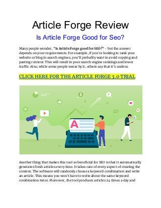Article Forge Review
Is Article Forge Good for Seo?
Many people wonder, "Is Article Forge good for SEO?" - but the answer
depends on your requirements. For example, if you're looking to rank your
website or blog in search engines, you'll probably want to avoid copying and
pasting content. This will result in poor search engine rankings and lower
traffic. Also, while some people swear by it, others say that it's useless.
CLICK HERE FOR THE ARTICLE FORGE 3.0 TRIAL
Another thing that makes this tool so beneficial for SEO is that it automatically
generates fresh articles every time. It takes care of every aspect of creating the
content. The software will randomly choose a keyword combination and write
an article. This means you won't have to write about the same keyword
combination twice. Moreover, the tool produces articles 24 times a day and
 