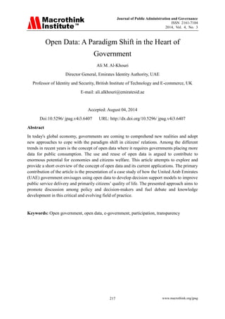 Journal of Public Administration and Governance 
ISSN 2161-7104 
2014, Vol. 4, No. 3 
217 www.macrothink.org/jpag 
Open Data: A Paradigm Shift in the Heart of Government Ali M. Al-Khouri Director General, Emirates Identity Authority, UAE Professor of Identity and Security, British Institute of Technology and E-commerce, UK E-mail: ali.alkhouri@emiratesid.ae Accepted: August 04, 2014 Doi:10.5296/ jpag.v4i3.6407 URL: http://dx.doi.org/10.5296/ jpag.v4i3.6407 
Abstract 
In today's global economy, governments are coming to comprehend new realities and adopt new approaches to cope with the paradigm shift in citizens' relations. Among the different trends in recent years is the concept of open data where it requires governments placing more data for public consumption. The use and reuse of open data is argued to contribute to enormous potential for economies and citizens welfare. This article attempts to explore and provide a short overview of the concept of open data and its current applications. The primary contribution of the article is the presentation of a case study of how the United Arab Emirates (UAE) government envisages using open data to develop decision support models to improve public service delivery and primarily citizens’ quality of life. The presented approach aims to promote discussion among policy and decision-makers and fuel debate and knowledge development in this critical and evolving field of practice. Keywords: Open government, open data, e-government, participation, transparency  