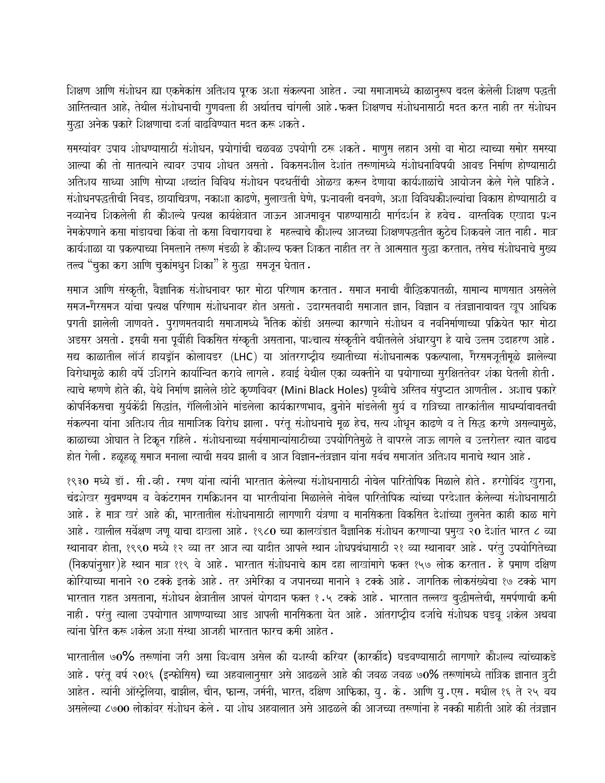 iSaxaNa AaiNa saMSaaoQana (a ekmaokaMsa AitSaya pUrk ASaa saMklpnaa Aahot. jyaa samaajaamaQyao kaLanau$p badla kolaolaI iSaxaNa pwtI
Aaist%vaat AahoÊ toqaIla saMSaaoQanaacaI gauNava%ta hI Aqaa-tca caaMgalaI Aaho.f@t iSaxaNaca saMSaaoQanaasaazI madt krt naahI tr saMSaaoQana
sauwa Anaok p`karo iSaxaNaacaa djaa- vaaZivaNyaat madt k$ Sakto.
samasyaaMvar ]paya SaaoQaNyaasaazI saMSaaoQanaÊ p`yaaogaaMcaI caLvaL ]pyaaogaI z$ Sakto. maaNausa lahana Asaao vaa maaoza %yaacyaa samaaor samasyaa
Aalyaa kI tao saat%yaanao %yaavar ]paya SaaoQat Asatao. ivaksanaSaIla doSaaMt t$NaaMmaQyao saMSaaoQanaaivaYayaI AavaD inamaa-Na haoNyaasaazI
AitSaya saaQyaa AaiNa saaoPyaa SabdaMt ivaivaQa saMSaaoQana pdQatIMcaI AaoLK k$na doNaayaa kaya-SaaLaMcao Aayaaojana kolao gaolao paihjao.
saMSaaoQanapwtIcaI inavaDÊ Cayaaica~NaÊ nakaSaa kaZNaoÊ maulaaKtI GaoNaoÊ p`SnaavalaI banavaNaoÊ ASaa ivaivaQakaOSalyaaMcaa ivakasa haoNyaasaazI va
navyaanaoca iSaklaolaI hI kaOSalyao p`%yaxa kaya-xao~at jaa}na AajamaavaUna pahNyaasaazI maaga-dSa-na ho hvaoca. vaastivak eKada p`Sna
naomakopNaanao ksaa maaMDayacaa ikMvaa tao ksaa ivacaarayacaa ho mah%%vaacao kaOSalya Aajacyaa iSaxaNapwtIt kuzoca iSakvalao jaat naahI. maa~
kaya-SaaLa yaa p`klpacyaa inama%tanao t$Na maMDLI ho kaOSalya f@t iSakt naahIt tr to Aa%masaat sauwa krtatÊ tsaoca saMSaaoQanaacao mau#ya
t%%va “cauka kra AaiNa caukaMmaQauna iSaka” ho sauwa samajaUna Gaotat.
samaaja AaiNa saMskRtIÊ vaO&ainak saMSaaoQanaavar far maaoza pirNaama krtat. samaaja manaacaI baaOiwkpatLIÊ saamaanya maaNasaat Asalaolao
samaja¹gaOrsamaja yaaMcaa p`%yaxa pirNaama saMSaaoQanaavar haot Asatao. ]darmatvaadI samaajaat &anaÊ iva&ana va tM~&anaabaabat KUp AaiQak
p`gatI JaalaolaI jaaNavato. puraNamatvaadI samaajaamaQyao naOitk kaoMDI Asalyaa karNaanao saMSaaoQana va navainamaa-Naacyaa p`iËyaot far maaoza
ADsar Asatao. [savaI sanaa pUvaI-hI ivakisat saMskRtI AsatanaaÊ paScaa%ya saMskRtInao baGaItlaolao AMQaaryauga ho yaacao ]%tma ]dahrNa Aaho.
saV kaLatIla laa^ja- hayaD/a^na kaolaayaDr ³LHC´ yaa AaMtrraYT/Iya #yaatIcyaa saMSaaoQanaa%mak p`klpalaaÊ gaOrsamajaUtImaULo Jaalaolyaa
ivaraoQaamaULo kahI vaYao- ]iSaranao kayaa-invat kravao laagalao. hvaa[- yaoqaIla eka vya@tInao yaa p`yaaogaacyaa saurixattovar SaMka GaotlaI haotI.
%yaacao mhNaNao haoto kIÊ yaoqao inamaa-Na Jaalaolao CaoTo kRYNaivavar (Mini Black Holes) pRqvaIcao Aistva saMpuYTat AaNatIla. ASaaca p`karo
kaopina-ksacaa sauya-koMd`I isawaMtÊ ga^ilalaIAaonao maaMDlaolaa kaya-karNaBaavaÊ b`a`unaaonao maaMDlaolaI sauya- va rai~cyaa tarkaMtIla saaQamyaa-baabatcaI
saMklpnaa yaaMnaa AitSaya tIv`a saamaaijak ivaraoQa Jaalaa. prMtU saMSaaoQanaacao maUL hocaÊ sa%ya SaaoQaUna kaZNao va to isaw krNao AsalyaamauLoÊ
kaLacyaa AaoGaat to iTkUna raihlao. saMSaaoQanaacyaa sava-saamaanyaaMsaazIcyaa ]pyaaoigatomauLo to vaaprlao jaa} laagalao va ]%trao%tr %yaat vaaZca
haot gaolaI. hLUhLU samaaja manaalaa %yaacaI savaya JaalaI va Aaja iva&ana¹tM~&ana yaaMnaa sava-ca samaajaaMt AitSaya maanaacao sqaana Aaho.
1930 maQyao Da^. saI.vhI. rmaNa yaaMnaa %yaaMnaI Baartat kolaolyaa saMSaaoQanaasaazI naaobaola pairtaoiYak imaLalao haoto. hrgaaoivaMd Kuranaa¸
caMd`SaoKr sauba`maNyama va vaokMTramana ramaiËSanana yaa BaartIyaaMnaa imaLalaolao naaobaola pairtaoiYak %yaaMcyaa prdoSaat kolaolyaa saMSaaoQanaasaazI
Aaho. ho maa~ KrM Aaho kI¸ BaartatIla saMSaaoQanaasaazI laagaNaarI yaM~Naa va maanaisakta ivakisat doSaaMcyaa tulanaot kahI kaL maagao
Aaho. KalaIla savao-xaNa jaNaU yaacaa daKlaa Aaho. 1980 cyaa kalaKMDat vaO&ainak saMSaaoQana krNaaáyaa p`mauK 20 doSaaMt Baart 8 vyaa
sqaanaavar haota¸ 1990 maQyao 12 vyaa tr Aaja %yaa yaadIt Aaplao sqaana SaaoQap`baMQaasaazI 21 vyaa sqaanaavar Aaho. prMtu ]Payaaoigatocyaa
³inakYaaMnausaar´ho sqaana maa~ 119 vao Aaho. Baartat saMSaaoQanaacao kama dha laaKaMmaagao f@t 157 laaok krtat. ho p`maaNa dixaNa
kaoiryaacyaa maanaanao 20 T@ko [tko Aaho. tr Amaoooirka va japanacyaa maanaanao 3 T@ko Aaho. jaagaitk laaoksaM#yaocaa 17 T@ko Baaga
Baartat raht Asatanaa¸ saMSaaoQana xao~atIla AaplaM yaaogadana f@t 1.5 T@ko Aaho. Baartat tllaK bauwIma%tocaI¸ samap-NaacaI kmaI
naahI. prMtu %yaalaa ]pyaaogaat AaNaNyaacyaa AaD AaplaI maanaisakta yaot Aaho. AaMtraYT/Iya djaa-cao saMSaaoQak GaDvaU Sakola Aqavaa
%yaaMnaa p`ooirt k$ Sakola ASaa saMsqaa AajahI Baartat farca kmaI Aahot.
BaartatIla 70% t$NaaMnaa jarI Asaa ivaSvaasa Asaola kI yaSasvaI kiryar (karkI-d) GaDvaNyaasaazI laagaNaaro kaOSalya %yaaMcyaakDo
Aaho. prMtU vaYa- 2016 ([nfaooisasa) cyaa Ahvaalaanausaar Asao AaZLlao Aaho kI javaL javaL 70% t$NaaMmaQyao taMi~k &anaat ~uTI
Aahot. %yaaMnaI Aa^sT/oilayaaÊ ba`aJaIlaÊ caInaÊ f`ansaÊ jama-naIÊ BaartÊ dixaNa Aaif`kaÊ yau. ko. AaiMNa yau.esa. maQaIla 16 to 25 vaya
Asalaolyaa 8700 laaokaMvar saMSaaoQana kolao. yaa SaaoQa Ahvaalaat Asao AaZLlao kI Aajacyaa t$NaaMnaa ho na@kI maahItI Aaho kI tM~&ana
 