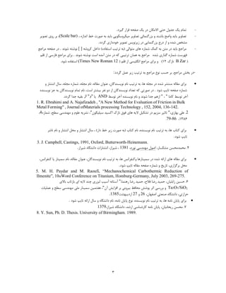 ‫توام یه خذٍل حتی االهىاى دس یه صفحِ لشاس گیشد.‬                 ‫-‬
  ‫تصاٍیش تایذ ٍاضح تاؿٌذ ٍ تضسگٌوائی تصاٍیش هیىشٍػىَخی تایذ تِ صَست خط اًذاصُ ، )‪ ،(Scale bar‬تش سٍي تصَیش‬             ‫-‬
                                           ‫هـخص ؿذُ ٍ اص دسج تضسگٌوایی دس صیشًَیغ تصَیش خَدداسي گشدد.‬
 ‫هشاخغ تایذ دس هتي تِ ووه ؿواسُ ّاي هتَالی (تِ تشتیة اػتفادُ) داخل وشٍؿِ ] [ ًَؿتِ ؿًَذ . دس صفحِ هشاخغ‬               ‫-‬
  ‫فْشػت ؿواسُ گزاسي ؿذُ هشاخغ تِ ّواى تشتیثی وِ دس هتي آهذُ اػت ًَؿتِ ؿًَذ . تشاي هشاخغ فاسػی اص للن‬
                 ‫( ‪ً B Zar‬اصن 21) ٍ تشاي هشاخغ اًگلیؼی اص للن ( 21 ‪ (Times New Roman‬اػتفادُ ؿَد.‬

                                                        ‫-دس تخؾ هشاخغ، تش حؼة ًَع هشاخغ تِ تشتیة صیش ػول گشدد:‬

      ‫تشاي همالِ هٌتـش ؿذُ دس هدلِ ّا، تِ تشتیة ًام ًَیؼٌذگاى، ػٌَاى همالِ، ًام هدلِ، ؿواسُ هدلِ، ػال اًتـاس ٍ‬        ‫‪‬‬
  ‫ؿواسُ صفحِ تایح ؿَد . دس صَستی وِ تؼذاد ًَیؼٌذگاى اص دٍ ًفش تیـتش اػت، ًام توام ًَیؼٌذگاى تِ خض ًَیؼٌذُ‬
                  ‫آخش تَػط واها " ، " اصّن خذا ؿًَذ ٍ ًام ًَیؼٌذُ آخش تَػط ‪ AND‬یا "و" از تمیِ خذا گشدد.‬
‫‪1. R. Ebrahimi and A. Najafizadeh , "A New Method for Evaluation of Friction in Bulk‬‬
‫.241-631 ,4002 ,251 , ‪Metal Forming" , Journal ofMaterials processing Technology‬‬
 ‫2. ػلی تْاسي،" تاثیش ػضین دس تـىیل الیِ ّاي فَق ًاصن اوؼیذ ػیلیىَى"، ًـشیِ ػلَم ٍ هٌْذػی ػطح، ؿواسُ4،‬
                                                                                           ‫6831، 68-97.‬

       ‫تشاي وتاب ّا، تِ تشتیة ًام ًَیؼٌذُ، ًام وتاب (تِ صَست صیش خط داس) ، ػال اًتـاس ٍ هحل اًتـاس ٍ ًام ًاؿش‬         ‫‪‬‬
                                                                                                    ‫تایح ؿَد.‬
‫.‪3. J. Campbell, Castings, 1991, Oxford, Butterworth-Heinemann‬‬
                              ‫4. هحوذهحؼي هـىؼاس، اصَل هٌْذػی ًَسد، 1831 ، ؿیشاص، اًتـاسات داًـگاُ ؿیشاص.‬

  ‫تشاي همالِ ّاي اسائِ ؿذُ دس ػویٌاسّا ٍوٌفشاًغ ّا، تِ تشتیة ًام ًَیؼٌذگاى، ػٌَاى همالِ، ًام ػویٌاس یا وٌفشاًغ،‬       ‫‪‬‬
                                                              ‫هحل تشگضاسي، تاسیخ ٍ ؿواسُ صفحِ همالِ تایح ؿَد.‬
‫‪5. M. H. Paydar and M. Raoufi, “Mechanochemical Carbothermic Reduction of‬‬
‫.572-962 ,3002 ‪Ilmenite”, 10thWord Conference on Titanium, Homburg-Germany, July‬‬
                 ‫6. حؼیي صاتلیاى، حویذ سضا فالح، حویذ سضا سٌّوا،" آػتاًِ آػیة لیضسي چٌذ الیِ اي تاصتاب تاالي‬
   ‫2‪ ٍ Ta2O5/SiO‬تشسػی اثش خَؿؾ هحافظ تیشًٍی تش افضایؾ آى"، ّفتویي ػویٌاس هلی هٌْذػی ػطح ٍ ػولیات‬
                                                      ‫حشاستی، داًـگاُ صٌؼتی اصفْاى، 62 ٍ 72 اسدیثْـت5831.‬
                   ‫تشاي خایاى ًاهِ ّا، تِ تشتیة ًام ًَیؼٌذُ، ًَع خایاى ًاهِ، ًام داًـگاُ ٍ ػال اسائِ تایح ؿَد .‬   ‫‪‬‬
                                        ‫7. هحؼي سیحاًیاى، خایاى ًاهِ واسؿٌاػی اسؿذ، داًـگاُ ؿیشاص،9731‬
‫.9891 .‪8. Y. Sun, Ph. D. Thesis. University of Birmingham‬‬




                                                       ‫3‬
 