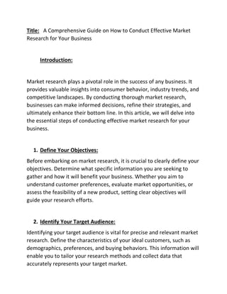 Title: A Comprehensive Guide on How to Conduct Effective Market
Research for Your Business
Introduction:
Market research plays a pivotal role in the success of any business. It
provides valuable insights into consumer behavior, industry trends, and
competitive landscapes. By conducting thorough market research,
businesses can make informed decisions, refine their strategies, and
ultimately enhance their bottom line. In this article, we will delve into
the essential steps of conducting effective market research for your
business.
1. Define Your Objectives:
Before embarking on market research, it is crucial to clearly define your
objectives. Determine what specific information you are seeking to
gather and how it will benefit your business. Whether you aim to
understand customer preferences, evaluate market opportunities, or
assess the feasibility of a new product, setting clear objectives will
guide your research efforts.
2. Identify Your Target Audience:
Identifying your target audience is vital for precise and relevant market
research. Define the characteristics of your ideal customers, such as
demographics, preferences, and buying behaviors. This information will
enable you to tailor your research methods and collect data that
accurately represents your target market.
 