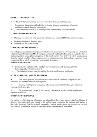 OBJECTIVE OF THE STUDY
 To Research the customer issues and view points about Samsung mobile devices.
 The study the factors be considered while buying the Samsung smart phones to knowthe
satisfaction towards Samsung smart phones.
 To study about the popularity of Samsung mobile phones among different customer
LIMITATIONS OF THE STUDY
 The study was carried out in the Coimbatore district, and a sample of 150 individualswas selected.
 The study is limited to Samsung users.
 The study will last for six months.
STATEMENT OF THE PROBLEM
The study projects goal of examining customer behavior in connection to service quality and satisfaction
with reference to the Samsung Mobile Company, a research problem has been chosen.Currently, there is
fierce competition among phone companies in the mobile sector. This study will aid in learning more
about the market variables influencing consumers to anticipate an issue the brand may encounter. Every
business's ability to satisfy its customers is essential to its success.
NEED FOR THE STUDY
 Customers who are happy with a brand are more likely to stick with it, purchase further
Samsung goods, and refer others to it.
 The distinction between surviving and thriving in terms of customer satisfaction.
SCOPE AND IMPORTANCE OF THE STUDY
 This survey provides information about what features should be changed and how
consumers feel about the Samsung mobile phone
 Samsung mobile phones have cutting-edge designs and the latest technologies in termsof
Samsung mobile concepts.
 The primary study's scope is the company's knowledge, service quality, product,and
customer satisfaction.
RESERCH METHODOLOGY
The method by which data and information are gathered in order to make business decisions. Because it
describes information and traits related to the mobile phone population, the project's study design is
descriptive in nature. Studying research methodology means learning using questionnaire survey, and
tools analysis in addition to picking up knowledge about various research approaches.
 