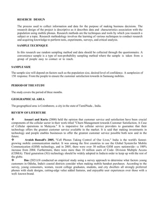 RESERCH DESIGN
The process used to collect information and data for the purpose of making business decisions. The
research design of the project is descriptive as it describes data and characteristics association with the
population using mobile phones. Research methods are the techniques and tools by which you research a
subject or a topic. Research methodology involves the learning of various techniques to conduct research
and acquiring knowledge to perform tests, experiments, surveys, and critical analysis.
SAMPLE TECHNIQUE
In this research use random sampling method and data should be collected through the questionnaire. A
convenience sample is a type of non-probability sampling method where the sample is taken from a
group of people easy to contact or to reach.
SAMPLE SIZE
The sample size will depend on factors such as the population size, desired level of confidence. A samplesize of
150 response. From the people to ensure the customer satisfaction towards in Samsung mobiles.
PERIOD OF THE STUDY
The study covers the period of three months.
GEOGRAPHICAL AREA
The geographical area is Coimbatore, a city in the state of TamilNadu , India.
REVIEW OF LITERTURE
 Assaari and Karia (2000) held the opinion that customer service and satisfaction have been crucial
components of the cellular sector in their work titled "Churn Management towards Customer Satisfaction; A Case
of Cellular operations in Malaysia." It is imperative for cellular service providers to guarantee that their
technology offers the greatest customer service available in the market. It is said that making investments in
technology and people enables businesses to offer the greatest customer service possible both now and in the
future.
 Avnish Bansall's 2005, "Cell Phones Taking Control of Our Lives," India is the world's fastest-
growing mobile communication market. It was among the first countries to use the Global System for Mobile
Communication (GSM) technology, and in 2005, there were over 30 million GSM users nationwide—a 100%
increase from 2004. Furthermore, there were more than 10 million users of Code- Division Multiple Access
(CDMA). Third generation (3G) technology should be widely adopted in Indiain order to keep up with the rest of
the globe.
 Das (2021)18 conducted an empirical study using a survey approach to determine what factors young
customers in Odisha, India's coastal districts consider when making mobile handset purchases. According to the
survey, young consumers, women, recent college graduates, students, and city dwellers all strongly preferred
phones with sleek designs, cutting-edge value added features, and enjoyable user experiences over those with a
well- known brand.
 