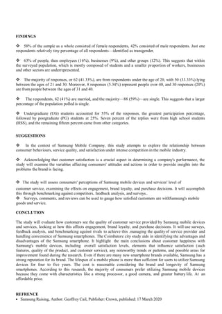 FINDINGS
 58% of the sample as a whole consisted of female respondents, 42% consisted of male respondents. Just one
respondents relatively tiny percentage of all respondents—identified as transgender.
 63% of people, then employees (16%), businesses (9%), and other groups (12%). This suggests that within
the surveyed population, which is mostly composed of students and a smaller proportion of workers, businesses
and other sectors are underrepresented.
 The majority of responses, or 62 (41.33%), are from respondents under the age of 20, with 50 (33.33%) lying
between the ages of 21 and 30. Moreover, 8 responses (5.34%) represent people over 40, and 30 responses (20%)
are from people between the ages of 31 and 40.
 The respondents, 62 (41%) are married, and the majority—88 (59%)—are single. This suggests that a larger
percentage of the population polled is single.
 Undergraduate (UG) students accounted for 53% of the responses, the greatest participation percentage,
followed by postgraduate (PG) students at 25%. Seven percent of the replies were from high school students
(HSS), and the remaining fifteen percent came from other categories.
SUGGESTIONS
 In the context of Samsung Mobile Company, this study attempts to explore the relationship between
consumer behaviours, service quality, and satisfaction under intense competition in the mobile industry.
 Acknowledging that customer satisfaction is a crucial aspect in determining a company's performance, the
study will examine the variables affecting consumers' attitudes and actions in order to provide insights into the
problems the brand is facing.
 The study will assess consumers' perceptions of Samsung mobile devices and services' level of
customer service, examining the effects on engagement, brand loyalty, and purchase decisions. It will accomplish
this through benchmarking against competitors, feedback analysis, and surveys..
 Surveys, comments, and reviews can be used to gauge how satisfied customers are withSamsung's mobile
goods and service.
CONCLUTION
The study will evaluate how customers see the quality of customer service provided by Samsung mobile devices
and services, looking at how this affects engagement, brand loyalty, and purchase decisions. It will use surveys,
feedback analysis, and benchmarking against rivals to achieve this .managing the qualityof service provider and
handling convenience of Samsung smartphones. The Coimbatore city study aids in identifying the advantages and
disadvantages of the Samsung smartphone. It highlight the main conclusions about customer happiness with
Samsung's mobile devices, including overall satisfaction levels, elements that influence satisfaction (such
features, quality of the product, and customer service), any noteworthy trends or patterns, and possible areas for
improvement found during the research. Even if there are many new smartphone brands available, Samsung has a
strong reputation for its brand. The lifespan of a mobile phone is more than sufficient for users to utilize Samsung
devices for four to five years. The cost is reasonable considering the brand and longevity of Samsung
smartphones. According to this research, the majority of consumers prefer utilizing Samsung mobile devices
because they come with characteristics like a strong processor, a good camera, and greater battery life. At an
affordable price.
REFRENCE
 Samsung Raising, Author: Geoffrey Cail, Publisher: Crown, published: 17 March 2020
 