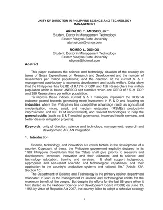 UNITY OF DIRECTION IN PHILIPPINE SCIENCE AND TECHNOLOGY
MANAGEMENT
ARNALDO T. AMOSCO, JR.*
Student, Doctor in Management Technology
Eastern Visayas State University
atamoscojr@yahoo.com
ROMEO L. DIGNOS
Student, Doctor in Management Technology
Eastern Visayas State University
rdignos@hotmail.com
Abstract
This paper evaluates the science and technology situation of the country (in
terms of Gross Expenditures on Research and Development and the number of
researchers per million populations) and the direction of the current S & T
management contributory to economic development and public welfare. Data show
that the Philippines has GERD of 0.12% of GDP and 156 Researchers Per million
population which is below UNESCO set standard which are GERD of 1% of GDP
and 380 Researchers per million population.
To improve these indices, current S & T managers implement the DOST-8
outcome geared towards generating more investment in R & D and focusing on
industries where the Philippines has competitive advantage (such as agricultural
modernization, micro, small, and medium enterprise (MSMEs) productivity
improvement, and ICT BPM improvement), and relevant technologies to help the
general public (such as: S & T enabled governance, improved health services, and
better disaster mitigation projects).
Keywords: unity of direction, science and technology, management, research and
development, ASEAN Integration
1. Introduction
Science, technology, and innovation are critical factors in the development of a
country. Cognizant of these, the Philippine government explicitly declared in its
1987 Philippine Constitution that the “State shall give priority to research and
development, invention, innovation and their utilization; and to science and
technology education, training and services. It shall support indigenous,
appropriate and self-reliant scientific and technological capabilities, and their
application to the country’s productive systems and national life.” (Article XIV.
Section 10)
The Department of Science and Technology is the primary cabinet department
mandated to lead in the management of science and technological efforts for the
maximum benefit of the people. But despite the efforts for the last 56 years when it
first started as the National Science and Development Board (NSDB) on June 13,
1958 by virtue of Republic Act 2067, the country failed to adopt a cohesive strategy
1
 