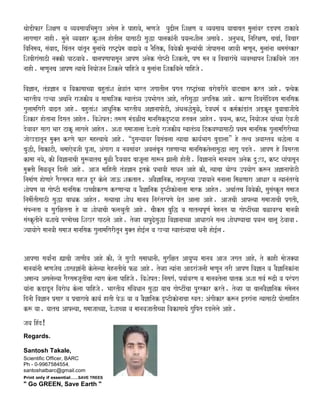 qaaoDIfar iSaxaNa va vyavasaayaiBamauK Asaola ho pahavao¸ mhNajao puZIla iSaxaNa va vyavasaaya yaabaabat maulaaMvar dDpNa Takavao
laagaNaar naahI. maulao vyavahar kuSala haotIla yaasaazI sauwa palakaMnaI p`ya%naSaIla Asaavao. AnauBava¸ inairxaNa¸ cacaa-¸ ivacaar
ivainamaya¸ saMvaad¸ icaMtna yaaMtUna maulaaMcao raYT/p`oma vaaZavao va naOitk¸ ivavaokI maUlyaaMcaI jaaopasanaa vhavaI mhNaUna¸ maulaaMnaa EamasaMskar
iSabaIraMsaazI na@kI pazvaavao. baalapNaapasaUna AapNa Anaok gaaoYTI iSaktao¸ pNa mana va ivacaaraMcao vyavasqaapna iSakivalao jaat
naahI. mhNaUnaca AapNa %yaacao inayaaojana iSaklao paihjao va maulaaMnaa iSakivalao paihjao.
iva&ana¸ tM~&ana va ivakasaacyaa bahutaMSa xao~aMt Baart jagaatIla p`gat raYT/aMcyaa baraobarInao vaaTcaala krt Aaho. p`%yaok
BaartIya Káyaa Aqaa-nao rajakIya va saamaaijak svaatM~ya ]pBaaogat Aaho¸ trIsauwa Agaitk Aaho. karNa idvasaoMidvasa maanaisak
gaulaamaigarI vaaZt Aaho. bahutaMSa AaQauinak BaartIya A&anaapaoTI¸ AMQaEawomauLo¸ dovaQama- va kma-kaMDaMt ADkUna bauvaabaajaIcao
iSakar haotanaa idsat Aahot. ivaSaoYatÁ t$Na maMDLIca maanaisakdRYTyaa htbala Aahot. p`ya%na¸ kYT¸ inayaaojana yaaMcyaa eovajaI
dovaavar saara Baar TakU laagalao Aahot. ASaa samaajaalaa doSaacao rajakIya svaatM~ya iTkvaNyaasaazI p`qama maanaisak gaulaamaigarIcyaa
jaaoKDatUna mau@t krNao far mah<vaacao Aaho. “dusaáyaavar ivasaMbalaa %yaacaa kaya-Baaga bauDalaa” ho t<va Avaastva Eawolaa va
bauwI¸ icakaTI¸ EamaaeovajaI pUjaa¸ AMgaara va navasaaMvar AvalaMbaUna rahNaaáyaa maanaisaktolaasauwa laagaU pDto. AapNa ho ivasarta
kamaa nayao¸ kI iva&anaacaI sau$vaatca mauLI dOvavaad baajaUlaa saa$na JaalaI haotI. iva&anaanao maanavaasa Anaok duÁK¸ kYT yaaMpasaUna
mau@tI imaLvaUna idlaI Aaho. Aaja maaihtI tM~&ana [tko p`BaavaI saaQana Aaho kI¸ %yaacaa yaaogya ]pyaaoga k$na A&anaapaoTI
inamaa-Na haoNaaro gaOrsamaja sahja dUr kolao jaa} Saktat. AvaO&ainak¸ ta%pur%yaa ]payaanao manaalaa imaLNaara AaQaar va %yaanaMtrcao
SaaoYaNa yaa gaaoYTI maanaisak KccaIkrNa krNaaáyaa va vaO&ainak dRYTIkaonaalaa maark Aahot. Aqaa-tca ivavaokI¸ sausaMskRt samaaja
inamaI-tIsaazI sauwa baaQak Aahot. sa%yaacaa SaaoQa maanava inarMtrpNao Gaot Aalaa Aaho. AajacaI Aaplyaa samaajaacaI p`gatI¸
saMpnnata va saurixatta ho yaa SaaoQaacaI flaEautI Aaho. caaOksa bauiw va saat%yapUNa- maohnat yaa gaaoYTIMcyaa baLavarca maanavaI
saMskRtInao yaSaacao prmaaocca iSaKr gaazlao Aaho. tovha yaapuZosauwa iva&anaacyaa AaQaaranao sa%ya SaaoQaNyaacaa p`ya%na caalaU zovaavaa.
jyaayaaogao maanavaI samaaja maanaisak gaulaamaigarItUna mau@t hao[-la va Káyaa svaatM~yaacaa QanaI hao[-la.
AapNaa savaa-Mnaa (acaI jaaNaIva Aaho kIÊ jao sauKI samaaQaanaIÊ saurixat AayauYya maanava Aaja jagat AahoÊ to kahI maaoja@yaa
maanavaaMnaI mhNajaoca Saas~&aMnaI kolaolyaa maohnatIcao fL Aaho. tovha %yaaMnaa AadraMjalaI mhNaUna trI AapNa iva&ana va vaO&ainakaMnaa
Amaanya Asalaolyaa gaOrsamajaUtIMcaa %yaaga kolaa paihjao. ivaSaoYatÁ inasaga-Ê pyaa-varNa va maanavatolaa Gaatk ASaa sava- $ZI va prMpra
yaaMnaa kDaDUna ivaraoQa kolaa paihjao. BaartIya saMivaQaana sauwa yaaca gaaoYTIMcaa purskar krto. tovha yaa baalavaO&ainak saMmaolana
idnaI iva&ana p`saar va p`caaracao kaya- hatI Gao} yaa va vaO&ainak dRYTIkaonaacaa svatÁ AMgaIkar k$na [traMnaa %yaasaazI p`ao%saaiht
k$ yaa. yaatca Aaplyaa¸ samaajaacyaa¸ doSaacyaa va maanavajaatIcyaa ivakasaacao gauipt dDlaolao Aaho.
jaya ihMd²
Regards.
Santosh Takale,
Scientific Officer, BARC
Ph - 0-9967584554.
santoshatbarc@gmail.com
Print only if essential.......SAVE TREES
" Go GREEN, Save Earth "
 