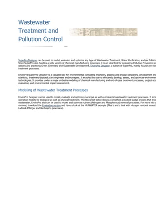 Wastewater
Treatment and
Pollution Control
SuperPro Designer can be used to model, evaluate, and optimize any type of Wastewater Treatment, Water Purification, and Air Pollutio
Since SuperPro also handles a wide variety of chemical manufacturing processes, it is an ideal tool for evaluating Pollution Prevention an
options and practicing Green Chemistry and Sustainable Development. EnviroPro Designer, a subset of SuperPro, mainly focuses on was
treatment processes.
EnviroPro/SuperPro Designer is a valuable tool for environmental consulting engineers, process and product designers, development eng
scientists, treatment/disposal plant engineers and managers. It enables the user to efficiently develop, assess, and optimize environmen
technologies. It provides under a single umbrella modeling of chemical manufacturing and end-of-pipe treatment processes, project eco
evaluation, and environmental impact assessment.
Modeling of Wastewater Treatment Processes
EnviroPro Designer can be used to model, evaluate and optimize municipal as well as industrial wastewater treatment processes. It inclu
operation models for biological as well as physical treatment. The flowsheet below shows a simplified activated sludge process that treat
wastewater. EnviroPro also can be used to model and optimize nutrient (Nitrogen and Phosphorous) removal processes. For more info o
removal, download the Evaluation version and have a look at the MUNWATER example (files b and c deal with nitrogen removal issues b
Ludzack-Ettinger and Bardenpho processes).
 