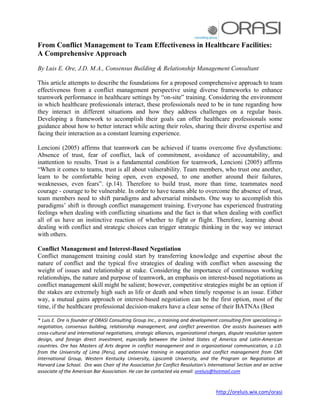 http://oreluis.wix.com/orasi
From Conflict Management to Team Effectiveness in Healthcare Facilities:
A Comprehensive Approach
By Luis E. Ore, J.D. M.A., Consensus Building & Relationship Management Consultant
This article attempts to describe the foundations for a proposed comprehensive approach to team
effectiveness from a conflict management perspective using diverse frameworks to enhance
teamwork performance in healthcare settings by “on-site” training. Considering the environment
in which healthcare professionals interact, these professionals need to be in tune regarding how
they interact in different situations and how they address challenges on a regular basis.
Developing a framework to accomplish their goals can offer healthcare professionals some
guidance about how to better interact while acting their roles, sharing their diverse expertise and
facing their interaction as a constant learning experience.
Lencioni (2005) affirms that teamwork can be achieved if teams overcome five dysfunctions:
Absence of trust, fear of conflict, lack of commitment, avoidance of accountability, and
inattention to results. Trust is a fundamental condition for teamwork, Lencioni (2005) affirms
“When it comes to teams, trust is all about vulnerability. Team members, who trust one another,
learn to be comfortable being open, even exposed, to one another around their failures,
weaknesses, even fears”. (p.14). Therefore to build trust, more than time, teammates need
courage - courage to be vulnerable. In order to have teams able to overcome the absence of trust,
team members need to shift paradigms and adversarial mindsets. One way to accomplish this
paradigms’ shift is through conflict management training. Everyone has experienced frustrating
feelings when dealing with conflicting situations and the fact is that when dealing with conflict
all of us have an instinctive reaction of whether to fight or flight. Therefore, learning about
dealing with conflict and strategic choices can trigger strategic thinking in the way we interact
with others.
Conflict Management and Interest-Based Negotiation
Conflict management training could start by transferring knowledge and expertise about the
nature of conflict and the typical five strategies of dealing with conflict when assessing the
weight of issues and relationship at stake. Considering the importance of continuous working
relationships, the nature and purpose of teamwork, an emphasis on interest-based negotiations as
conflict management skill might be salient; however, competitive strategies might be an option if
the stakes are extremely high such as life or death and when timely response is an issue. Either
way, a mutual gains approach or interest-based negotiation can be the first option, most of the
time, if the healthcare professional decision-makers have a clear sense of their BATNAs (Best
_____________________________________________________________________________________
* Luis E. Ore is founder of ORASI Consulting Group Inc., a training and development consulting firm specializing in
negotiation, consensus building, relationship management, and conflict prevention. Ore assists businesses with
cross-cultural and international negotiations, strategic alliances, organizational changes, dispute resolution system
design, and foreign direct investment, especially between the United States of America and Latin-American
countries. Ore has Masters of Arts degree in conflict management and in organizational communication, a J.D.
from the University of Lima (Peru), and extensive training in negotiation and conflict management from CMI
International Group, Western Kentucky University, Lipscomb University, and the Program on Negotiation at
Harvard Law School. Ore was Chair of the Association for Conflict Resolution’s International Section and an active
associate of the American Bar Association. He can be contacted via email: oreluis@hotmail.com
 