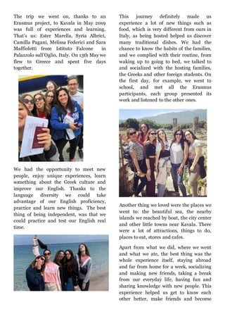 The trip we went on, thanks to an
Erasmus project, to Kavala in May 2019
was full of experiences and learning.
That’s us: Ester Marella, Syria Albrici,
Camilla Pagani, Melissa Federici and Sara
Maffioletti from Istituto Falcone in
Palazzolo sull’Oglio, Italy. On 13th May we
flew to Greece and spent five days
together.
We had the opportunity to meet new
people, enjoy unique experiences, learn
something about the Greek culture and
improve our English. Thanks to the
language diversity we could take
advantage of our English proficiency,
practice and learn new things. The best
thing of being independent, was that we
could practice and test our English real
time.
This journey definitely made us
experience a lot of new things such as
food, which is very different from ours in
Italy, as being hosted helped us discover
many traditional dishes. We had the
chance to know the habits of the families,
and we complied with their routine, from
waking up to going to bed, we talked to
and socialized with the hosting families,
the Greeks and other foreign students. On
the first day, for example, we went to
school, and met all the Erasmus
participants, each group presented its
work and listened to the other ones.
Another thing we loved were the places we
went to: the beautiful sea, the nearby
islands we reached by boat, the city center
and other little towns near Kavala. There
were a lot of attractions, things to do,
places to eat, stores and cafes.
Apart from what we did, where we went
and what we ate, the best thing was the
whole experience itself, staying abroad
and far from home for a week, socializing
and making new friends, taking a break
from our everyday life, having fun and
sharing knowledge with new people. This
experience helped us get to know each
other better, make friends and become
 