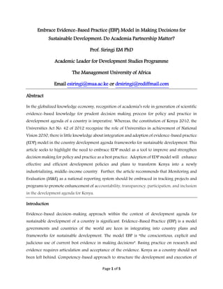 Page 1 of 5
Embrace Evidence-Based Practice (EBP) Model in Making Decisions for
Sustainable Development: Do Academia Partnership Matter?
Prof. Siringi EM PhD
Academic Leader for Development Studies Programme
The Management University of Africa
Email esiringi@mua.ac.ke or drsiringi@rediffmail.com
Abstract
In the globalized knowledge economy, recognition of academia’s role in generation of scientific
evidence-based knowledge for prudent decision making process for policy and practice in
development agenda of a country is imperative. Whereas, the constitution of Kenya 2010, the
Universities Act No. 42 of 2012 recognize the role of Universities in achievement of National
Vision 2030, there is little knowledge about integration and adoption of evidence-based practice
(EDP) model in the country development agenda frameworks for sustainable development. This
article seeks to highlight the need to embrace EDP model as a tool to improve and strengthen
decision making for policy and practice as a best practice. Adoption of EDP model will enhance
effective and efficient development policies and plans to transform Kenya into a newly
industrializing, middle-income country. Further, the article recommends that Monitoring and
Evaluation (M&E) as a national reporting system should be embraced in tracking projects and
programs to promote enhancement of accountability, transparency, participation, and inclusion
in the development agenda for Kenya.
Introduction
Evidence-based decision-making approach within the context of development agenda for
sustainable development of a country is significant. Evidence-Based Practice (EBP) is a model
governments and countries of the world are keen in integrating into country plans and
frameworks for sustainable development. The model EBP is “the conscientious, explicit and
judicious use of current best evidence in making decisions”. Basing practice on research and
evidence requires articulation and acceptance of the evidence. Kenya as a country should not
been left behind. Competency-based approach to structure the development and execution of
 