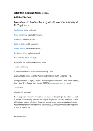 Article from the British Medical Journal,
Published 28/10/08
Prevention and treatment of surgical site infection: summary of
NICE guidance
David Leaper, visiting professor1,
Shona Burman-Roy, systematic reviewer 2,
Ana Palanca, research assistant 2,
Katherine Cullen, health economist2,
Danielle Worster, information scientist 2,
Eva Gautam-Aitken, project manager2,
Martin Whittle, clinical codirector2
On behalf of the Guideline Development Group
+ Author Affiliations
1Department of Wound Healing, Cardiff University, Cardiff
2National Collaborating Centre for Women’s and Children’s Health, London W1T 2QA
Correspondence to: D Leaper, National Collaborating Centre for Women’s and Children’s Health,
King’s Court, 2-16 Goodge Street, London W1T 2QA profdavidleaper@doctors.org.uk
Next Section
Why read this summary?
The consequences of infection at the site of surgery can be devastating to the patient and costly
to manage, often requiring readmission to hospital. Surgical site infections account for 14% of
all healthcare acquired infections.1 This article summarises the most recent guidance from the
National Institute for Health and Clinical Excellence (NICE) for the prevention and management
of surgical site infection.2
Recommendations
 