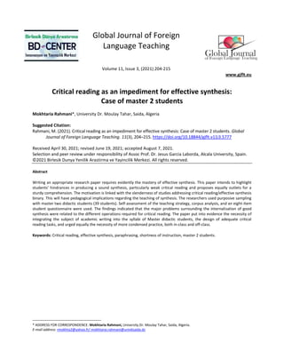 Global Journal of Foreign
Language Teaching
Volume 11, Issue 3, (2021) 204-215
www.gjflt.eu
Critical reading as an impediment for effective synthesis:
Case of master 2 students
Mokhtaria Rahmani*, University Dr. Moulay Tahar, Saida, Algeria
Suggested Citation:
Rahmani, M. (2021). Critical reading as an impediment for effective synthesis: Case of master 2 students. Global
Journal of Foreign Language Teaching. 11(3), 204–215. https://doi.org/10.18844/gjflt.v11i3.5777
Received April 30, 2021; revised June 19, 2021; accepted August 7, 2021.
Selection and peer review under responsibility of Assoc Prof. Dr. Jesus Garcia Laborda, Alcala University, Spain.
©2021 Birlesik Dunya Yenilik Arastirma ve Yayincilik Merkezi. All rights reserved.
Abstract
Writing an appropriate research paper requires evidently the mastery of effective synthesis. This paper intends to highlight
students’ hindrances in producing a sound synthesis, particularly weak critical reading and proposes equally outlets for a
sturdy comprehension. The motivation is linked with the slenderness of studies addressing critical reading/effective synthesis
binary. This will have pedagogical implications regarding the teaching of synthesis. The researchers used purposive sampling
with master two didactic students (39 students). Self-assessment of the teaching strategy, corpus analysis, and an eight-item
student questionnaire were used. The findings indicated that the major problems surrounding the internalisation of good
synthesis were related to the different operations required for critical reading. The paper put into evidence the necessity of
integrating the subject of academic writing into the syllabi of Master didactic students, the design of adequate critical
reading tasks, and urged equally the necessity of more condensed practice, both in-class and off-class.
Keywords: Critical reading, effective synthesis, paraphrasing, shortness of instruction, master 2 students.
* ADDRESS FOR CORRESPONDENCE: Mokhtaria Rahmani, University Dr. Moulay Tahar, Saida, Algeria.
E-mail address: rmokhta2@yahoo.fr/ mokhtarai.rahmani@univ6saida.dz
 