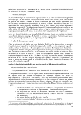 10
et modèle d’architecture de 4 niveaux de MDA – Model Driven Architecture ou architecture basée
sur les modèles en français (Xavier Blanc, 2005)].
Ø Gestion des risques
Un projet informatique de développement logiciel, comme dit au début de notre document, présente
des risques que l’on doit maîtriser lors de son exécution. Pour Chantal Morley (2004), cette maîtrise
ou gestion des risques « consiste à réduire l’incertitude par une analyse approfondie des
caractéristiques internes et environnementales du projet et à élaborer des stratégies pour faire face
aux risques plus graves et/ou plus probables ». Pour ce faire, il faudra alors utiliser la démarche
générale qui comprend (1) l’identification des risques, (2) l’évaluation de leur impact possible sur les
coûts, le délai et la qualité, (3) la définition des actions ou la prise des dispositions aptes à réduire les
risques jugés inacceptables, (4) le suivi de ces actions et (5) la capitalisation de l’expérience.
Ainsi, lors des activités de tests par exemple, l’identification des risques sera réalisée voire à partir
des différents éléments analytique du logiciel ou système sous test (cas d’utilisation, processus
métiers, caractéristiques qualité, etc.), en anglais System Under Test (SUT).
Ø Plan de développement logiciel
C’est un document qui décrit, pour une réalisation logicielle, la décomposition en produits
(l’architecture du logiciel, les choix technologiques, les modules ou les composants logiciels -
entrées, sorties et traitement -, la conception des interfaces du logiciel avec l’extérieur -
description des données échangées, de leur organisation en messages, des protocoles d’échanges -
et la conception des bases de données) et en fournitures, les moyens à mettre en œuvre, les tâches
nécessaires et les délais à respecter. Le plan de développement logiciel (PDL), suivant les
recommandations de la norme NF EN ISO 9000-3 qu’on fait appliquer aux activités informatiques
de la norme NF EN ISO 9001, inclut la définition et les objectifs d’un projet, l’organisation d’un
projet et les moyens en personnel, la méthodologie et les phases d’un projet, la gestion d’un
projet et la vérification logiciel.
Section II. La réalisation de logiciels et les exigences de vérification et de validation
a) Activités clés et leurs considérations
Ø La programmation ou l’écriture des codes dans un cycle de développement du logiciel
La programmation constitue l’activité la plus connue et cruciale dans la phase de réalisation. Elle
est appelée voire par certains développeurs ou ingénieurs logiciels « la phase de
développement ». Le Professeur Printz Jacques (2002), en définissant la programmation, parle
voire de l’âme du système informatique ou du logiciel en développement. C’est donc une activité
qui, dans le cycle de développement, incorpore d’autres autres activités qui sont essentielles pour
l’implantation du produit – logiciel à configurer et/ou à installer. Elle est bâtie sur des éléments ci
– après :
- une documentation, basée sur l’expression des besoins, l’exigence des utilisateurs et
la conception détaillée aidant au déploiement et à la maintenance du logiciel ;
- un programme ou module de programme, contenant une suite d’instructions
(algorithmes, structure des données en entrée et en sortie, codes, etc.) exécutables
par la machine ;
- des tests et résultats de série des tests ; et enfin
- un environnement intégré d’exécution ou de développement (IDE17
),
17
Environnement de Développement Intégré, ensemble d'outils intégrés (éditeur de texte, compilateur et débogueur)
dédiés aux langages de programmation pour augmenter la productivité des programmeurs qui développent des logiciels.
 