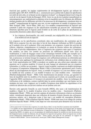 16
réactivité puis qualité), les équipes expérimentées de développement logiciel, qui utilisent les
procédés agiles (XP, RUF, SCRUM, etc.), commencent aussi à utiliser dès la phase de spécification
ces outils de tests cités, en se basant sur des exigences évoluant27
ou changeant durant tout le long du
cycle de vie du logiciel (Lydie du Bousquet, 2010). Ainsi, les cas de test à générer manuellement ou
automatiquement, qui matérialisent la cohérence et/ou la traçabilité entre les éléments des différents
artefacts produits par les différentes activités d’un processus de développement, constituent alors un
modèle28
comportemental de logiciels sous test, ou tout simplement un modèle d’exigences (Jean-
Marc Jézéquel, 2006, Xavier Blanc, 2005, etc.). Ces modèles comportementaux de logiciels sont
construits à partir des exigences ou des spécifications textuelles qui peuvent être fonctionnelles
(fonctions spécifiées pour le logiciel, point d’entrée ou de sortie de la phase de spécification) ou
structurelles (fonctions codées dans le logiciel).
Ø Les exigences fonctionnelles, des outils normatifs non négligeables lors de l’élaboration
d’un modèle de tests de logiciels
Les exigences ou les spécifications constituent, dans une modélisation, des contraintes que le
MOE devra respecter lors des tests dans le but de faire disposer réellement au MOA le produit
qu’il souhaite et/ou qu’il souhaitait. Elles sont produites, ces exigences, à partir des activités de
collecte, rédaction, compréhension et évaluation en amont de besoins métiers des utilisateurs.
Cette série d’activités indépendantes, liées à l’ingénierie des exigences mais aussi à l’ingénierie
des modèles, est donc vue comme un processus de raffinement itératif mais aussi de
modélisation, à l’aide de langages munis d’une sémantique formelle (UML par exemple car il
permet la modélisation de systèmes indépendamment de toute démarche ou de plate – forme). Au
fait, ce processus se termine lorsque les exigences sont suffisamment précises ou reformulées par
le MOE pour ainsi appliquer les techniques de vérification et de validation dans un système sous
test. Cette matérialisation de l’IDM va produire un modèle qui sera utilisé pour répondre à des
questions sur le système modélisé. Il ressort de cette logique de substitution que ces exigences
reformulées, à vérifier sur un produit – logiciel visant la qualité, expriment un modèle dynamique
d’exigences (Computation Independent Model, CIM) et directement opérationnel pour d’autres
phases de développement du logiciel. Ainsi, ce modèle d’exigences va à son tour donner corps à
un modèle de tests système et à un modèle d’analyse ou à des modèles extra – fonctionnels
(Platform-Independent Model – PIM). Cette transformation de premier niveau, qui garantit les
liens de traçabilité entre les modèles et les besoins exprimés par le client, est essentielle suivant
l’approche MDA (architecture à 4 niveaux) à la pérennité des modèles. Ainsi, les techniques de
vérification et de validation, comme explicité dans les points précédant, qui sont basées sur les
stratégies de tests, vont s’appuyer sur le modèle d’exigences pour définir les algorithmes et les
critères de sélection des cas de test à réaliser sur un système sous test.
Derrière cette approche formelle ou semi formelle (MDA), dite aussi « de transformation de
modèles » (figure 4), le modèle d’analyse et/ou les modèles extra – fonctionnels (Platform-
Independent Model – PIM), qui sont des captures de plusieurs informations relatives au domaine
métier, initialement dispersées dans une collection de données d’entrée (besoins des utilisateurs,
processus métiers, etc.), donneront corps à leur tour à un modèle de conception (Platform-
Independent Model – PIM et Platform Specific Model – PSM) mais aussi à un codage du système
(Platform Specific Model – PSM). Cette étape est voire nécessaire pour démarrer avec les tests de
27
On ne peut éviter l’évolution des exigences. La seule chose à faire c’est de chercher à maintenir leur traçabilité.
28
Un modèle est une représentation ou une description d’un logiciel ou d’une partie d’un logiciel dans un langage
bien défini mais à des différents niveaux d’abstraction. L’Ingénierie Dirigé par les Modèles (IDM), Model – Driven
Engineering (MDE), en anglais, qui est son paradigme de modélisation plaçant les modèles au cœur du processus de
développement pour en faire les éléments clés par lesquels les logiciels sont générés, décrit un logiciel avec un haut
niveau d'abstraction indépendamment de la plate – forme utilisée, d'un point de vue utilisateur. Il s’appuie sur
l’initiative MDA (Model – Driven Architecture), menée par l’OMG (Object Management Group).
 