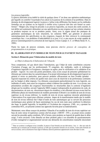 19
Les preuves logicielles
La preuve démontre et/ou établit la vérité de quelque chose. C’est donc une opération mathématique
par laquelle on contrôle l’exactitude d’un calcul ou la justesse de la solution d’un problème. Dans le
domaine de développement logiciel, la preuve s’utilise à des différentes fins basées sur les méthodes
formelles car un système ou un logiciel à vérifier et/ou à prouver doit être soit formel ou semi-
formel.31
Malgré cela, lorsqu’on procède à ces preuves logicielles, au moyen des outils assistés, le
test défini sert seulement à démontrer sur une spécification ou une exigence qu’une certaine situation
se produira toujours ou ne se produira jamais. Ainsi, avec le regain actuel des pratiques de
génération automatiques de tests structurels, les solutions MBT, qui génèrent et prouvent
automatiquement des spécification ou des exigences, risquent de faire retrouver la communauté
scientifique face à un problème d’indécidabilité (à ce jour, il n’y a pas encore de script capable de
prouver automatiquement la correction de tout logiciel, Ivinza Lepapa A. C. et Mbuta Ikoko D. A.,
2006).
Parmi les types de preuves existants, nous pouvons citer les preuves de conception, de
programmation et en pratique.
III. ELABORATION D’UN MODELE DE TESTS POUR LE PAYMENT MANAGER
Section I. Démarche pour l’élaboration du modèle de tests
a) Objet et démarche d’élaboration de l’ébauche
Nous comprenons, tel que décrit dans l’introduction, que l’objet de notre contribution concerne
l’incitation d’usage, par les professionnels TI congolais, des méthodes, outils et techniques
d’ingénierie logicielle et d’exigences, classiques ou agiles, pour la vérification et la validation d’un
produit – logiciel. Au cours des points précédents, nous avons essayé de présenter globalement les
éléments qui rentrent dans les caractéristiques d’un projet informatique de développement logiciel en
général et mixte en particulier, pour pouvoir produire efficacement un bien livrable (produit –
logiciel) respectant les critères de qualité mais aussi ceux de réactivité et de performance contraints
par les budget et délai imposés. Ces éléments concernaient particulièrement les tests logiciels, ses
méthodes et outils, mais aussi les exigences aidant à élaborer des modèles de tests. A ce niveau, une
présentation cavalière des exigences fonctionnelles ou structurelles dans le contexte d’ingénierie
dirigée par les modèles, suivant l’approche MDA (support indispensable de génération de code, de
documentation, de tests etc. directement depuis les modèles), a été effectuée où nous avons listé les
différentes phases de transformation de modèles permettant d’aboutir à un modèle de tests de niveau
supérieur ou de niveau inférieur. Le modèle de tests de niveau supérieur nécessite généralement
l’intervention d’un expert pour effectuer certaines étapes de la transformation tandis que le modèle
de tests de niveau inférieur fait l’objet d’outils de tests automatiques qui se servent des processus
stochastiques pour générer de façon automatique les cas de tests mais aussi améliorer la détection
des bugs, la qualité logicielle, la traçabilité et l’évolution des exigences. UML, en y ajoutant les
contraintes OCL, est présenté comme une approche favorite pour sa matérialisation.
Maintenant, nous allons essayer de produire l’ébauche d’un modèle de tests de niveau supérieur sur
base de notre retour d’expérience comme chef de projet « IDENT - ITS », un projet mixte conduit
suivant les procédés agiles combinés, XP et Scrum, pour produire un logiciel de qualité dans le délai
exigé, 5 mois environs. Cette ébauche est donc produite grâce à un ensemble de questionnements
d’ordre managérial et organisationnel suivant une démarche de concrétisation manuelle nécessitant
31
Dans un système à configurer et/ou à installer, la preuve d’une formule est une dérivation, c’est - à – dire une suite de
formules qui se termine par la formule à prouver, et telle que la première formule est un axiome. Toute autre formule est
soit un axiome, soit la conclusion d’une règle d’inférence dont les prémisses apparaissent avant elle dans la suite.
 