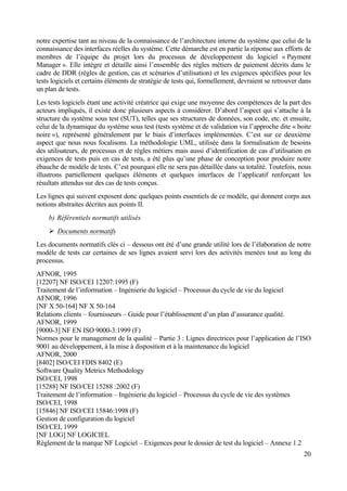 20
notre expertise tant au niveau de la connaissance de l’architecture interne du système que celui de la
connaissance des interfaces réelles du système. Cette démarche est en partie la réponse aux efforts de
membres de l’équipe du projet lors du processus de développement du logiciel « Payment
Manager ». Elle intègre et détaille ainsi l’ensemble des règles métiers de paiement décrits dans le
cadre de DDR (règles de gestion, cas et scénarios d’utilisation) et les exigences spécifiées pour les
tests logiciels et certains éléments de stratégie de tests qui, formellement, devraient se retrouver dans
un plan de tests.
Les tests logiciels étant une activité créatrice qui exige une moyenne des compétences de la part des
acteurs impliqués, il existe donc plusieurs aspects à considérer. D’abord l’aspect qui s’attache à la
structure du système sous test (SUT), telles que ses structures de données, son code, etc. et ensuite,
celui de la dynamique du système sous test (tests système et de validation via l’approche dite « boite
noire »), représenté généralement par le biais d’interfaces implémentées. C’est sur ce deuxième
aspect que nous nous focalisons. La méthodologie UML, utilisée dans la formalisation de besoins
des utilisateurs, de processus et de règles métiers mais aussi d’identification de cas d’utilisation en
exigences de tests puis en cas de tests, a été plus qu’une phase de conception pour produire notre
ébauche de modèle de tests. C’est pourquoi elle ne sera pas détaillée dans sa totalité. Toutefois, nous
illustrons partiellement quelques éléments et quelques interfaces de l’applicatif renforçant les
résultats attendus sur des cas de tests conçus.
Les lignes qui suivent exposent donc quelques points essentiels de ce modèle, qui donnent corps aux
notions abstraites décrites aux points II.
b) Référentiels normatifs utilisés
Ø Documents normatifs
Les documents normatifs clés ci – dessous ont été d’une grande utilité lors de l’élaboration de notre
modèle de tests car certaines de ses lignes avaient servi lors des activités menées tout au long du
processus.
AFNOR, 1995
[12207] NF ISO/CEI 12207:1995 (F)
Traitement de l’information – Ingénierie du logiciel – Processus du cycle de vie du logiciel
AFNOR, 1996
[NF X 50-164] NF X 50-164
Relations clients – fournisseurs – Guide pour l’établissement d’un plan d’assurance qualité.
AFNOR, 1999
[9000-3] NF EN ISO 9000-3:1999 (F)
Normes pour le management de la qualité – Partie 3 : Lignes directrices pour l’application de l’ISO
9001 au développement, à la mise à disposition et à la maintenance du logiciel
AFNOR, 2000
[8402] ISO/CEI FDIS 8402 (E)
Software Quality Metrics Methodology
ISO/CEI, 1998
[15288] NF ISO/CEI 15288 :2002 (F)
Traitement de l’information – Ingénierie du logiciel – Processus du cycle de vie des systèmes
ISO/CEI, 1998
[15846] NF ISO/CEI 15846:1998 (F)
Gestion de configuration du logiciel
ISO/CEI, 1999
[NF LOG] NF LOGICIEL
Règlement de la marque NF Logiciel – Exigences pour le dossier de test du logiciel – Annexe 1.2
 