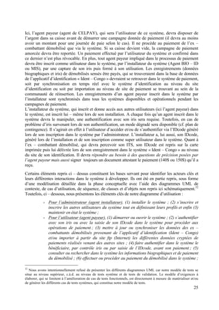 25
Ici, l’agent payeur (agent de CELPAY), qui sera l’utilisateur de ce système, devra disposer de
l’argent dans sa caisse avant de démarrer une campagne donnée de paiement (il devra au moins
avoir un montant pour une journée de paie selon le cas). Il ne procède au paiement de l’ex –
combattant démobilisé que via le système. Si sa caisse devient vide, la campagne de paiement
amorcée devra être reportée. Un paiement effectué par l’utilisateur du système et confirmé dans
ce dernier n’est plus révocable. En plus, tout agent payeur impliqué dans le processus de paiement
devra être inscrit comme utilisateur dans le système, par l’installateur du système (Agent BIO – ID
ou MIS), par une capture de son iris puis formé à son utilisation. Les enregistrements (données
biographiques et iris) de démobilisés sensés être payés, qui se trouveraient dans la base de données
de l’applicatif d’identification « Ident – Congo » devraient se retrouver dans le système de paiement,
soit par synchronisation en temps réel avec le système d’identification au niveau du site
d’identification ou soit par importation au niveau de site de paiement se trouvant au sein de la
communauté de réinsertion. Les enregistrements d’un agent payeur inscrit dans le système par
l’installateur sont synchronisés dans tous les systèmes disponibles et opérationnels pendant les
campagnes de paiement.
L’installateur du système, qui inscrit et donne accès aux autres utilisateurs (ici l’agent payeur) dans
le système, est inscrit lui – même lors de son installation. A chaque fois qu’un agent inscrit dans le
système devra le manipuler, une authentification avec son iris sera requise. Toutefois, en cas de
problème d’iris survenant lors de son authentification, un mode dégradé sera disponible (cf. plan de
contingence). Il s’agirait en effet à l’utilisateur d’accéder et/ou de s’authentifier via l’IDcode généré
lors de son inscription dans le système par l’administrateur. L’installateur a, lui aussi, son IDcode,
généré lors de l’installation et de son inscription comme super utilisateur dans le système. Quant à
l’ex – combattant démobilisé, qui devra percevoir son ITS, son IDcode est repris sur la carte
imprimée puis lui délivrée lors de son enregistrement dans le système « Ident – Congo » au niveau
du site de son identification. Il devra répondre au besoin à des questions de précision posées par
l’agent payeur mais aussi signer toujours un document attestant le paiement (140$ ou 150$) qu’il a
reçu.
Certains éléments repris ci – dessus constituent les bases servant pour identifier les acteurs clés et
leurs différentes interactions dans le système à développer. Ils ont été en partie repris, sous forme
d’une modélisation détaillée dans la phase conceptuelle avec l’aide des diagrammes UML de
contexte, de cas d’utilisation, de séquence, de classes et d’objets non repris ici schématiquement.32
Toutefois, ci – dessous, nous présentons les éléments clés de notre diagramme d’utilisation :
- Pour l’administrateur (agent installateur), (1) installer le système ; (2) s’inscrire et
inscrire les autres utilisateurs du système tout en définissant leurs profils et enfin (3)
maintenir en état le système ;
- Pour l’utilisateur (agent payeur), (1) démarrer ou ouvrir le système ; (2) s’authentifier
avec son iris ou avec la saisie de son IDcode dans le système pour procéder aux
opérations de paiement ; (3) mettre à jour ou synchroniser les données des ex –
combattants démobilisés provenant de l’applicatif d’identification (Ident – Congo)
et/ou importer à partir du site ftp (Internet) les différentes données cryptées de
paiements réalisés venant des autres sites ; (4) faire authentifier dans le système le
bénéficiaire, par contrôle iris ou par saisie de l’IDcode, avant son paiement ; (5)
consulter ou rechercher dans le système les informations biographiques et de paiement
du démobilisé ; (6) effectuer ou procéder au paiement du démobilisé dans le système ;
32
Nous avons intentionnellement refusé de présenter les différents diagrammes UML car notre modèle de tests se
situe au niveau supérieur, c.à.d. au niveau de tests système et de tests de validation. Le modèle d’exigences à
élaborer, qui se limitent à l’amélioration de cas de tests fonctionnels, est directement à mesure de matérialiser et/ou
de générer les différents cas de tests systèmes, qui constitue notre modèle de tests.
 