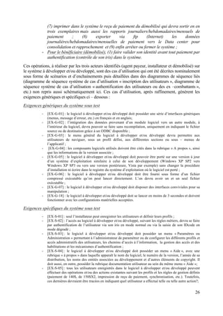 26
(7) imprimer dans le système le reçu de paiement du démobilisé qui devra sortir en en
trois exemplaires mais aussi les rapports journaliers/hebdomadaires/mensuels de
paiement ; (8) exporter via ftp (Internet) les données
journalières/hebdomadaires/mensuelles de paiement vers le Data center pour
consolidation et rapprochement et (9) enfin arrêter ou fermer le système ;
- Pour le bénéficiaire (démobilisé), (1) faire valider son identité avant tout paiement par
authentification (contrôle de son iris) dans le système.
Ces opérations, à réaliser par les trois acteurs identifiés (agent payeur, installateur et démobilisé) sur
le système à développer et/ou développé, sont des cas d’utilisation qui ont été décrites nominalement
sous forme de scénarios et d’enchainements puis détaillées dans des diagrammes de séquence liés
(diagramme de séquence système de cas d’utilisation « inscription des utilisateurs », diagramme de
séquence système de cas d’utilisation « authentification des utilisateurs ou des ex –combattants »,
etc.) non repris aussi schématiquement ici. Ces cas d’utilisation, après raffinement, génèrent les
exigences génériques et spécifiques ci – dessous :
Exigences génériques du système sous test
- [EX-G-01] : le logiciel à développer et/ou développé doit posséder une série d’interfaces génériques
(menus, message d’erreur, etc.) en français et en anglais;
- [EX-G-02] : l’intégration des données provenant d’un module logiciel vers un autre module, à
l’intérieur du logiciel, devra pouvoir se faire sans recompilation, uniquement en indiquant le fichier
source ou de destination grâce à un ODBC disponible ;
- [EX-G-03] : le menu général du logiciel à développer et/ou développé devra permettre aux
utilisateurs de naviguer, sous un profil défini, aux différentes sections ou sous – menus de
l’applicatif ;
- [EX-G-04] : les composants logiciels utilisés doivent être cités dans la rubrique « A propos », ainsi
que les informations de la version associée ;
- [EX-G-05] : le logiciel à développer et/ou développé doit pouvoir être porté sur une version à jour
d’un système d’exploitation similaire à celui de son développement (Windows XP SP2 vers
Windows XP SP3 ou vers une version postérieure, Vista par exemple) sans changer la procédure
d’installation ni écrire dans le registre du système d’exploitation où le logiciel est porté ;
- [EX-G-06] : le logiciel à développer et/ou développé doit être fourni sous forme d’un fichier
compressé exécutable qu’on peut lancer directement. L’on devra avoir un et un seul fichier
exécutable ;
- [EX-G-07] : le logiciel à développer et/ou développé doit disposer des interfaces conviviales pour sa
manipulation ;
- [EX-G-18] : le logiciel à développer et/ou développé doit se lancer en moins de 3 secondes et doivent
fonctionner avec les configurations matérielles acceptées.
Exigences spécifiques du système sous test
- [EX-S-01] : seul l’installateur peut enregistrer les utilisateurs et définir leurs profils ;
- [EX-S-02] : l’accès au logiciel à développer et/ou développé, suivant les règles métiers, devra se faire
par authentification de l’utilisateur via son iris en mode normal ou via la saisie de son IDcode en
mode dégradé ;
- [EX-S-03] : le logiciel à développer et/ou développé doit posséder un menu « Paramètres ou
Administration » permettant à l’administrateur de paramétrer ou de configurer les différents profils et
accès administratifs des utilisateurs, les chemins d’accès à l’information, la gestion des accès et des
habilitations et les mécanismes d’authentification ;
- [EX-S-04] : le logiciel à développer et/ou développé doit posséder un menu « Aide », avec une
rubrique « à propos » dans laquelle apparaît le nom du logiciel, le numéro de la version, l’année de sa
distribution, les noms des entités associées au développement et d’autres éléments de copyright. Il
doit aussi, en outre, posséder la rubrique documentation utilisateur au sein du même menu « Aide »;
- [EX-S-05] : tous les utilisateurs enregistrés dans le logiciel à développer et/ou développé peuvent
effectuer des opérations et/ou des actions existantes suivant les profils et les règles de gestion définis
(paiement de 140$, de 150$X2, impression de reçu de paiement, synchronisation, etc.). Toutefois,
ces dernières devraient être tracées en indiquant quel utilisateur a effectué telle ou telle autre action?;
 