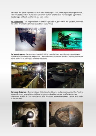 Le curage des égouts repose sur la seule force hydraulique : l'eau, retenue par un barrage artificiel,
crée lors de l'ouverture d'une vanne un violent courant qui chasse en aval les dépôts agglomérés.
Les barrages artificiels sont formés par ces 3 outils :
La Mitrailleuse : Elle progresse dans le fond de l’égout par et, par l’action des égoutiers, repousse
les sables devant elle. (Elle n'est plus utilisée aujourd'hui)
Le bateau-vanne : Cet engin conçu au XIXe siècle, est utilisé dans les collecteurs principaux et
manœuvrés par une équipe d’égoutiers. L’eau retenue ou accumulée derrière l’engin provoque une
force dont il va se servir pour entraîner les sables.
La boule de curage : C’est une boule flottante qui sert à curer les égouts circulaires. Elle n’obstrue
pas entièrement la canalisation et laisse un interstice à sa base qui, par un effet venturi, va
augmenter le débit de l’eau, ce qui a pour effet de chasser les sables au-devant comme ferait un jet
d’eau sur le sol.
 