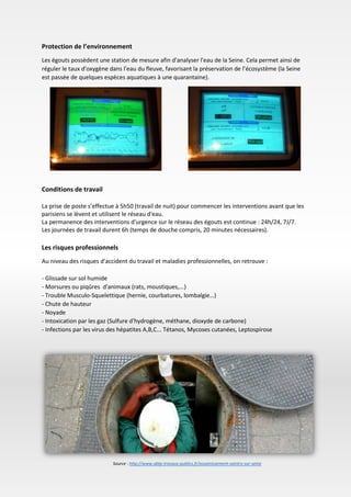 Protection de l’environnement
Les égouts possèdent une station de mesure afin d'analyser l'eau de la Seine. Cela permet ainsi de
réguler le taux d'oxygène dans l'eau du fleuve, favorisant la préservation de l’écosystème (la Seine
est passée de quelques espèces aquatiques à une quarantaine).
Conditions de travail
La prise de poste s’effectue à 5h50 (travail de nuit) pour commencer les interventions avant que les
parisiens se lèvent et utilisent le réseau d'eau.
La permanence des interventions d'urgence sur le réseau des égouts est continue : 24h/24, 7J/7.
Les journées de travail durent 6h (temps de douche compris, 20 minutes nécessaires).
Les risques professionnels
Au niveau des risques d'accident du travail et maladies professionnelles, on retrouve :
- Glissade sur sol humide
- Morsures ou piqûres d'animaux (rats, moustiques,...)
- Trouble Musculo-Squelettique (hernie, courbatures, lombalgie…)
- Chute de hauteur
- Noyade
- Intoxication par les gaz (Sulfure d'hydrogène, méthane, dioxyde de carbone)
- Infections par les virus des hépatites A,B,C... Tétanos, Mycoses cutanées, Leptospirose
Source : http://www.abtp-travaux-publics.fr/assainissement-saintry-sur-seine
 