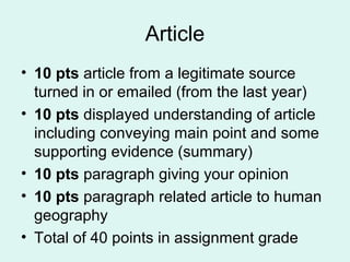 Article
• 10 pts article from a legitimate source
turned in or emailed (from the last year)
• 10 pts displayed understanding of article
including conveying main point and some
supporting evidence (summary)
• 10 pts paragraph giving your opinion
• 10 pts paragraph related article to human
geography
• Total of 40 points in assignment grade
 