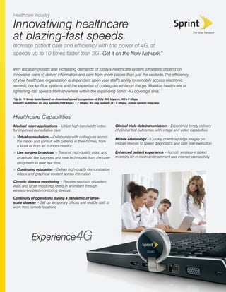 Innovativing healthcare
at blazing-fast speeds.
Increase patient care and efﬁciency with the power of 4G, at
speeds up to 10 times faster than 3G*
. Get it on the Now Network.™
Healthcare Capabilities
Medical video applications – Utilize high-bandwidth video
for improved consultative care
> Virtual consultation – Collaborate with colleagues across
the nation and consult with patients in their homes, from
a kiosk or from an in-room monitor
> Live surgery broadcast – Transmit high-quality video and
broadcast live surgeries and new techniques from the oper-
ating room in near real time
> Continuing education – Deliver high-quality demonstration
videos and graphical content across the nation
Chronic disease monitoring – Receive readouts of patient
vitals and other monitored levels in an instant through
wireless-enabled monitoring devices
Continuity of operations during a pandemic or large-
scale disaster – Set up temporary ofﬁces and enable staff to
work from remote locations
With escalating costs and increasing demands of today’s healthcare system, providers depend on
innovative ways to deliver information and care from more places than just the bedside. The efﬁciency
of your healthcare organization is dependent upon your staff’s ability to remotely access electronic
records, back-ofﬁce systems and the expertise of colleagues while on the go. Mobilize healthcare at
lightening-fast speeds from anywhere within the expanding Sprint 4G coverage area.
Healthcare Industry
Clinical trials data transmission – Experience timely delivery
of clinical trial outcomes, with image and video capabilities
Mobile eRadiology – Quickly download large images on
mobile devices to speed diagnostics and care plan execution
Enhanced patient experience – Furnish wireless-enabled
monitors for in-room entertainment and Internet connectivity
*Up to 10 times faster based on download speed comparison of 3G's 600 kbps vs. 4G's 6 Mbps.
Industry published 3G avg. speeds (600 kbps - 1.7 Mbps); 4G avg. speeds (3 - 6 Mbps). Actual speeds may vary.
 