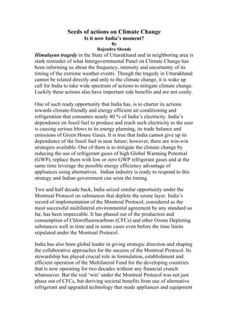 Seeds of actions on Climate Change
Is it now India’s moment?
By
Rajendra Shende
Himalayan tragedy in the State of Uttarakhand and in neighboring area is
stark reminder of what Intergovernmental Panel on Climate Change has
been informing us about the frequency, intensity and uncertainty of its
timing of the extreme weather events. Though the tragedy in Uttarakhand
cannot be related directly and only to the climate change, it is wake up
call for India to take wide spectrum of actions to mitigate climate change.
Luckily these actions also have important side benefits and are not costly.
One of such ready opportunity that India has, is to charter its actions
towards climate-friendly and energy efficient air conditioning and
refrigeration that consumes nearly 40 % of India’s electricity. India’s
dependence on fossil fuel to produce and reach such electricity to the user
is causing serious blows to its energy planning, its trade balance and
emissions of Green House Gases. It is true that India cannot give up its
dependence of the fossil fuel in near future; however, there are win-win
strategies available. One of them is to mitigate the climate change by
reducing the use of refrigerant gases of high Global Warming Potential
(GWP), replace them with low or zero GWP refrigerant gases and at the
same time leverage the possible energy efficiency advantage of
appliances using alternatives. Indian industry is ready to respond to this
strategy and Indian government can seize the timing.
Two and half decade back, India seized similar opportunity under the
Montreal Protocol on substances that deplete the ozone layer. India’s
record of implementation of the Montreal Protocol, considered as the
most successful multilateral environmental agreement by any standard so
far, has been impeccable. It has phased out of the production and
consumption of Chlorofluorocarbons (CFCs) and other Ozone Depleting
substances well in time and in some cases even before the time limits
stipulated under the Montreal Protocol.
India has also been global leader in giving strategic direction and shaping
the collaborative approaches for the success of the Montreal Protocol. Its
stewardship has played crucial role in formulation, establishment and
efficient operation of the Multilateral Fund for the developing countries
that is now operating for two decades without any financial crunch
whatsoever. But the real ‘win’ under the Montreal Protocol was not just
phase out of CFCs, but deriving societal benefits from use of alternative
refrigerant and upgraded technology that made appliances and equipment
 