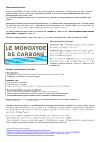 Attention aux intoxications !
Un appareil de chauffe (non-électrique) vieillissant, mal entretenu, ou situé dans une pièce mal ventilée, peut libérer plus d’une centaine de
composés toxiques, sous forme de gaz ou de micropoussières : monoxyde de carbone (CO), composés organiques volatils, hydrocarbures
aromatiques polycycliques, oxydes d’azote…
Ces particules, et notamment celles produites par la combustion du bois, pénètrent profondément dans les poumons à cause de leur faible
diamètre.
Parmi les substances émises, certaines sont reconnues cancérigènes, et d'autres provoquent diverses pathologies allant de la simple irritation
des yeux et des voies respiratoires, jusqu’à l'aggravation de l'état des personnes les plus sensibles comme les très jeunes enfants, les
personnes âgées ainsi que celles qui souffrent d'asthme, d'emphysème ou de problèmes cardiaques.
Une attention toute particulière doit être portée sur les appareils de type : Chaudières (bois, charbon, gaz, fioul), Chauffe-eau, Cheminées et poêles, Chauffages
mobiles d’appoint et Cuisinières (bois, charbon, gaz).
Focus sur le Monoxyde de carbone : Ce gaz inodore, incolore et très toxique, asphyxie en prenant la place de l’oxygène dans le sang
4
.
Il provoque deux types d’intoxication :
• l’intoxication faible ou chronique se manifeste par des maux de tête,
des nausées et de la fatigue, vomissement.
• l’intoxication grave et rapide qui entraîne des vertiges, troubles du
comportement, pertes de connaissances, coma voire décès. En moins
d’une heure, ce gaz s’avère mortel.
Depuis le 1
er
septembre 2015, 2169 personnes ont été intoxiqués
accidentellement par ce gaz dont 265 dirigées vers un service
hospitalier de médecine hyperbare. 11 décès sont à déplorer sur cette
même période.
5
Il existe des gestes simples pour s’en protéger :
• Avant chaque hiver :
Faire vérifier vos installations (chaudières, chauffe-eau, cheminées, poêle) par un professionnel qualifié.
Faire effectuer un ramonage de vos conduits de cheminées.
• Pendant tout l’hiver :
Aérer régulièrement votre logement.
Ne jamais boucher les entrées d’air.
Respecter les consignes d’utilisation des appareils à combustion indiquées dans le mode d’emploi par le fabriquant.
• En période de grands froids ou en cas de coupure d’électricité :
Ne jamais utiliser d’appareil non destinés au chauffage pour se chauffer : cuisinière, brasero, …
Ne pas utiliser les chauffages d’appoint en continu. Ces appareils ne doivent fonctionner que par intermittence.
Installer impérativement les groupes électrogènes à l’extérieur des bâtiments et jamais dans des lieux clos.
Pour plus de précisions : Lire les 10 conseils pratiques
6
pour prévenir les intoxications au monoxyde de carbone chez soi.
Il existe sur le marché des détecteurs de monoxyde de carbone pour lesquels des procédures d’évaluation sont en cours. Cependant, selon le
ministère des affaires sociales et de la santé, ces détecteurs sont insuffisants pour éviter les intoxications
7
. La prévention des intoxications
passe donc prioritairement par l’entretien et la vérification réguliers des appareils à combustion, la bonne ventilation des locaux et l’utilisation
appropriée des chauffages d’appoint.
Si vous deviez vous équiper, malgré tout, d’un détecteur de monoxyde de carbone, il est recommandé :
- d’orienter l’achat de détecteurs fixes vers des appareils conformes à la norme européenne NF EN 50291 ;
- d’orienter l’achat des détecteurs portatifs vers des appareils à la fois détecteurs et analyseurs (affichage du taux de monoxyde de carbone),
utilisés par les services de secours. Cependant, ces appareils doivent être régulièrement étalonnés.
4
http://www.inpes.sante.fr/10000/themes/accidents/monoxyde-carbone/precautions.asp
5
http://www.invs.sante.fr/ Environnement-et-sante/Intoxications-au-monoxyde-de-carbone/Bulletin-de-surveillance-des-intoxications-au-CO/2015-2016
6
http://www.ars.rhonealpes.sante.fr/Environnement_Sante/CO/Comment_prevenir_les_intoxications_au_Monoxyde_de_carbone
7
http://social-sante.gouv.fr/sante-et-environnement/batiments/article/prevention-des-intoxications
 