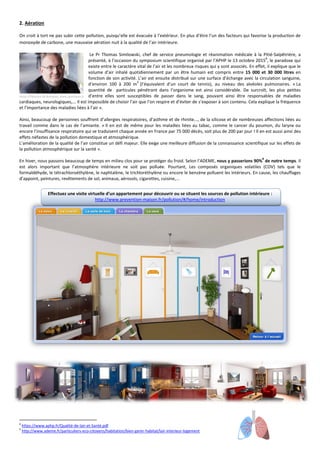 2. Aération
On croit à tort ne pas subir cette pollution, puisqu’elle est évacuée à l’extérieur. En plus d’être l’un des facteurs qui favorise la production de
monoxyde de carbone, une mauvaise aération nuit à la qualité de l’air intérieure.
Le Pr Thomas Similowski, chef de service pneumologie et réanimation médicale à la Pitié-Salpêtrière, a
présenté, à l’occasion du symposium scientifique organisé par l’APHP le 13 octobre 2015
8
, le paradoxe qui
existe entre le caractère vital de l’air et les nombreux risques qui y sont associés. En effet, il explique que le
volume d’air inhalé quotidiennement par un être humain est compris entre 15 000 et 30 000 litres en
fonction de son activité. L’air est ensuite distribué sur une surface d’échange avec la circulation sanguine,
d’environ 100 à 200 m
2
(l’équivalent d’un court de tennis), au niveau des alvéoles pulmonaires. « La
quantité de particules pénétrant dans l’organisme est ainsi considérable. De surcroît, les plus petites
d’entre elles sont susceptibles de passer dans le sang, pouvant ainsi être responsables de maladies
cardiaques, neurologiques,... Il est impossible de choisir l’air que l’on respire et d’éviter de s’exposer à son contenu. Cela explique la fréquence
et l’importance des maladies liées à l’air ».
Ainsi, beaucoup de personnes souffrent d’allergies respiratoires, d’asthme et de rhinite..., de la silicose et de nombreuses affections liées au
travail comme dans le cas de l’amiante. « Il en est de même pour les maladies liées au tabac, comme le cancer du poumon, du larynx ou
encore l’insuffisance respiratoire qui se traduisent chaque année en France par 75 000 décès, soit plus de 200 par jour ! Il en est aussi ainsi des
effets néfastes de la pollution domestique et atmosphérique.
L’amélioration de la qualité de l’air constitue un défi majeur. Elle exige une meilleure diffusion de la connaissance scientifique sur les effets de
la pollution atmosphérique sur la santé ».
En hiver, nous passons beaucoup de temps en milieu clos pour se protéger du froid. Selon l’ADEME, nous y passerions 90%
9
de notre temps. Il
est alors important que l’atmosphère intérieure ne soit pas polluée. Pourtant, Les composés organiques volatiles (COV) tels que le
formaldéhyde, le tétrachloroéthylène, le naphtalène, le trichloréthylène ou encore le benzène polluent les intérieurs. En cause, les chauffages
d’appoint, peintures, revêtements de sol, animaux, aérosols, cigarettes, cuisine,...
Effectuez une visite virtuelle d’un appartement pour découvrir ou se situent les sources de pollution intérieure :
http://www.prevention-maison.fr/pollution/#/home/introduction
8
https://www.aphp.fr/Qualité-de-lair-et-Santé.pdf
9
http://www.ademe.fr/particuliers-eco-citoyens/habitation/bien-gerer-habitat/lair-interieur-logement
Photo d’Eléonore de Bonneval, www.upintheair.fr
 