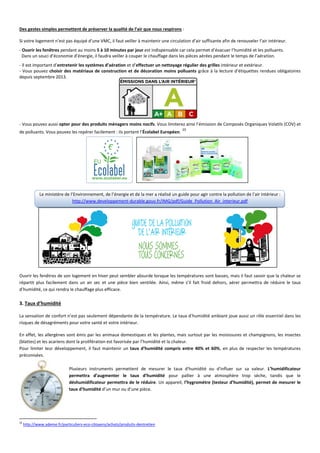 Des gestes simples permettent de préserver la qualité de l’air que nous respirons :
Si votre logement n’est pas équipé d’une VMC, il faut veiller à maintenir une circulation d’air suffisante afin de renouveler l’air intérieur.
- Ouvrir les fenêtres pendant au moins 5 à 10 minutes par jour est indispensable car cela permet d’évacuer l’humidité et les polluants.
Dans un souci d’économie d’énergie, il faudra veiller à couper le chauffage dans les pièces aérées pendant le temps de l’aération.
- Il est important d’entretenir les systèmes d’aération et d’effectuer un nettoyage régulier des grilles intérieur et extérieur.
- Vous pouvez choisir des matériaux de construction et de décoration moins polluants grâce à la lecture d’étiquettes rendues obligatoires
depuis septembre 2013.
- Vous pouvez aussi opter pour des produits ménagers moins nocifs. Vous limiterez ainsi l’émission de Composés Organiques Volatils (COV) et
de polluants. Vous pouvez les repérer facilement : ils portent l’Écolabel Européen.
10
Le ministère de l’Environnement, de l’énergie et de la mer a réalisé un guide pour agir contre la pollution de l’air intérieur :
http://www.developpement-durable.gouv.fr/IMG/pdf/Guide_Pollution_Air_interieur.pdf
Ouvrir les fenêtres de son logement en hiver peut sembler absurde lorsque les températures sont basses, mais il faut savoir que la chaleur se
répartit plus facilement dans un air sec et une pièce bien ventilée. Ainsi, même s’il fait froid dehors, aérer permettra de réduire le taux
d’humidité, ce qui rendra le chauffage plus efficace.
3. Taux d’humidité
La sensation de confort n’est pas seulement dépendante de la température. Le taux d’humidité ambiant joue aussi un rôle essentiel dans les
risques de désagréments pour votre santé et votre intérieur.
En effet, les allergènes sont émis par les animaux domestiques et les plantes, mais surtout par les moisissures et champignons, les insectes
(blattes) et les acariens dont la prolifération est favorisée par l’humidité et la chaleur.
Pour limiter leur développement, il faut maintenir un taux d’humidité compris entre 40% et 60%, en plus de respecter les températures
préconisées.
Plusieurs instruments permettent de mesurer le taux d'humidité ou d'influer sur sa valeur. L’humidificateur
permettra d’augmenter le taux d’humidité pour pallier à une atmosphère trop sèche, tandis que le
déshumidificateur permettra de le réduire. Un appareil, l’hygromètre (testeur d’humidité), permet de mesurer le
taux d’humidité d’un mur ou d’une pièce.
10
http://www.ademe.fr/particuliers-eco-citoyens/achats/produits-dentretien
 