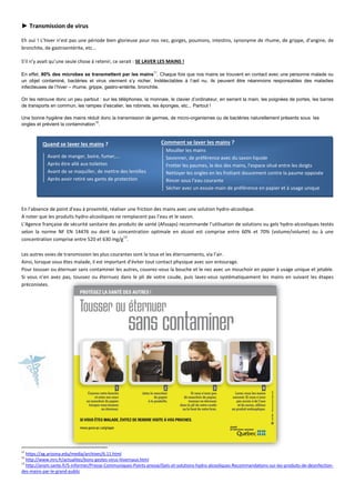► Transmission de virus
Eh oui ! L’hiver n’est pas une période bien glorieuse pour nos nez, gorges, poumons, intestins, synonyme de rhume, de grippe, d’angine, de
bronchite, de gastroentérite, etc…
S’il n’y avait qu’une seule chose à retenir, ce serait : SE LAVER LES MAINS !
En effet, 80% des microbes se transmettent par les mains11
. Chaque fois que nos mains se trouvent en contact avec une personne malade ou
un objet contaminé, bactéries et virus viennent s’y nicher. Indétectables à l’œil nu, ils peuvent être néanmoins responsables des maladies
infectieuses de l’hiver – rhume, grippe, gastro-entérite, bronchite.
On les retrouve donc un peu partout : sur les téléphones, la monnaie, le clavier d’ordinateur, en serrant la main, les poignées de portes, les barres
de transports en commun, les rampes d’escalier, les robinets, les éponges, etc... Partout !
Une bonne hygiène des mains réduit donc la transmission de germes, de micro-organismes ou de bactéries naturellement présents sous les
ongles et prévient la contamination12
.
Quand se laver les mains ?
Avant de manger, boire, fumer,...
Après être allé aux toilettes
Avant de se maquiller, de mettre des lentilles
Après avoir retiré ses gants de protection
En l’absence de point d’eau à proximité, réaliser une friction des mains avec une solution hydro-alcoolique.
A noter que les produits hydro-alcooliques ne remplacent pas l’eau et le savon.
L’Agence française de sécurité sanitaire des produits de santé (Afssaps) recommande l’utilisation de solutions ou gels hydro-alcooliques testés
selon la norme NF EN 14476 ou dont la concentration optimale en alcool est comprise entre 60% et 70% (volume/volume) ou à une
concentration comprise entre 520 et 630 mg/g
13
.
Les autres voies de transmission les plus courantes sont la toux et les éternuements, via l’air.
Ainsi, lorsque vous êtes malade, il est important d’éviter tout contact physique avec son entourage.
Pour tousser ou éternuer sans contaminer les autres, couvrez-vous la bouche et le nez avec un mouchoir en papier à usage unique et jetable.
Si vous n’en avez pas, toussez ou éternuez dans le pli de votre coude, puis lavez-vous systématiquement les mains en suivant les étapes
préconisées.
11
https://ag.arizona.edu/media/archives/6.11.html
12
http://www.inrs.fr/actualites/bons-gestes-virus-hivernaux.html
13
http://ansm.sante.fr/S-informer/Presse-Communiques-Points-presse/Gels-et-solutions-hydro-alcooliques-Recommandations-sur-les-produits-de-desinfection-
des-mains-par-le-grand-public
Comment se laver les mains ?
Mouiller les mains
Savonner, de préférence avec du savon liquide
Frotter les paumes, le dos des mains, l'espace situé entre les doigts
Nettoyer les ongles en les frottant doucement contre la paume opposée
Rincer sous l’eau courante
Sécher avec un essuie-main de préférence en papier et à usage unique
 