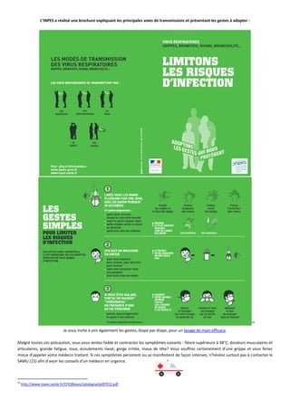 L’INPES a réalisé une brochure expliquant les principales voies de transmissions et présentant les gestes à adopter :
14
Je vous invite à voir également les gestes, étape par étape, pour un lavage de main efficace.
Malgré toutes ces précaution, vous vous sentez faible et contractez les symptômes suivants : fièvre supérieure à 38°C, douleurs musculaires et
articulaires, grande fatigue, toux, écoulements nasal, gorge irritée, maux de tête? Vous souffrez certainement d’une grippe et vous feriez
mieux d’appeler votre médecin traitant. Si ces symptômes persistent ou se manifestent de façon intenses, n’hésitez surtout pas à contactez le
SAMU (15) afin d’avoir les conseils d’un médecin en urgence.
14
http://www.inpes.sante.fr/CFESBases/catalogue/pdf/912.pdf
 