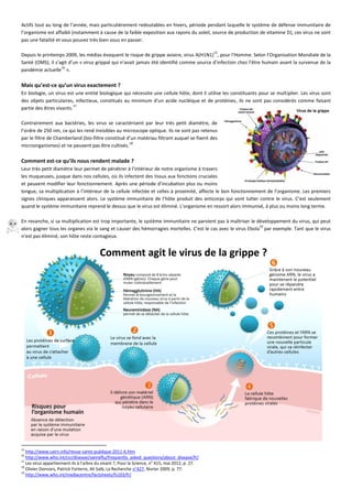 Actifs tout au long de l’année, mais particulièrement redoutables en hivers, période pendant laquelle le système de défense immunitaire de
l’organisme est affaibli (notamment à cause de la faible exposition aux rayons du soleil, source de production de vitamine D), ces virus ne sont
pas une fatalité et vous pouvez très bien vous en passer.
Depuis le printemps 2009, les médias évoquent le risque de grippe aviaire, virus A(H1N1)
15
, pour l'Homme. Selon l’Organisation Mondiale de la
Santé (OMS), il s’agit d’un « virus grippal qui n’avait jamais été identifié comme source d’infection chez l’être humain avant la survenue de la
pandémie actuelle
16
».
Mais qu’est-ce qu’un virus exactement ?
En biologie, un virus est une entité biologique qui nécessite une cellule hôte, dont il utilise les constituants pour se multiplier. Les virus sont
des objets particulaires, infectieux, constitués au minimum d'un acide nucléique et de protéines, ils ne sont pas considérés comme faisant
partie des êtres vivants.
17
Contrairement aux bactéries, les virus se caractérisent par leur très petit diamètre, de
l’ordre de 250 nm, ce qui les rend invisibles au microscope optique. Ils ne sont pas retenus
par le filtre de Chamberland (bio-filtre constitué d’un matériau filtrant auquel se fixent des
microorganismes) et ne peuvent pas être cultivés.
18
Comment est-ce qu’ils nous rendent malade ?
Leur très petit diamètre leur permet de pénétrer à l’intérieur de notre organisme à travers
les muqueuses, jusque dans nos cellules, où ils infectent des tissus aux fonctions cruciales
et peuvent modifier leur fonctionnement. Après une période d’incubation plus ou moins
longue, sa multiplication à l’intérieur de la cellule infectée et celles à proximité, affecte le bon fonctionnement de l’organisme. Les premiers
signes cliniques apparaissent alors. Le système immunitaire de l’hôte produit des anticorps qui vont lutter contre le virus. C’est seulement
quand le système immunitaire reprend le dessus que le virus est éliminé. L'organisme en ressort alors immunisé, à plus ou moins long terme.
En revanche, si sa multiplication est trop importante, le système immunitaire ne parvient pas à maîtriser le développement du virus, qui peut
alors gagner tous les organes via le sang et causer des hémorragies mortelles. C'est le cas avec le virus Ebola
19
par exemple. Tant que le virus
n’est pas éliminé, son hôte reste contagieux.
15
http://www.cairn.info/revue-sante-publique-2011-6.htm
16
http://www.who.int/csr/disease/swineflu/frequently_asked_questions/about_disease/fr/
17
Les virus appartiennent-ils à l'arbre du vivant ?, Pour la Science, no
415, mai 2012, p. 27.
18
Olivier Donnars, Patrick Forterre, Ali Saïb, La Recherche n°427, février 2009, p. 77.
19
http://www.who.int/mediacentre/factsheets/fs103/fr/
 