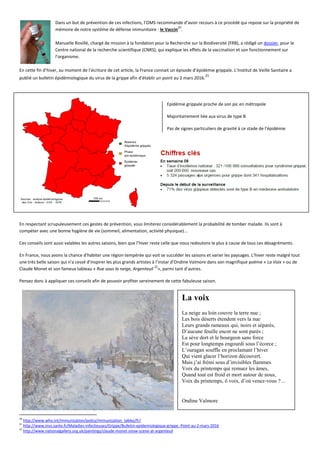Dans un but de prévention de ces infections, l’OMS recommande d’avoir recours à ce procédé qui repose sur la propriété de
mémoire de notre système de défense immunitaire : le Vaccin
20
.
Manuelle Rovillé, chargé de mission à la fondation pour la Recherche sur la Biodiversité (FRB), a rédigé un dossier, pour le
Centre national de la recherche scientifique (CNRS), qui explique les effets de la vaccination et son fonctionnement sur
l’organisme.
En cette fin d’hiver, au moment de l’écriture de cet article, la France connait un épisode d’épidémie grippale. L’Institut de Veille Sanitaire a
publié un bulletin épidémiologique du virus de la grippe afin d’établir un point au 2 mars 2016.
21
Epidémie grippale proche de son pic en métropole
Majoritairement liée aux virus de type B
Pas de signes particuliers de gravité à ce stade de l’épidémie
En respectant scrupuleusement ces gestes de prévention, vous limiterez considérablement la probabilité de tomber malade. Ils sont à
compéter avec une bonne hygiène de vie (sommeil, alimentation, activité physique)...
Ces conseils sont aussi valables les autres saisons, bien que l’hiver reste celle que nous redoutons le plus à cause de tous ces désagréments.
En France, nous avons la chance d'habiter une région tempérée qui voit se succéder les saisons et varier les paysages. L’hiver reste malgré tout
une très belle saison qui n'a cessé d'inspirer les plus grands artistes à l’instar d’Ondine Valmore dans son magnifique poème « La Voix » ou de
Claude Monet et son fameux tableau « Rue sous la neige, Argenteuil
22
», parmi tant d’autres.
Pensez donc à appliquer ces conseils afin de pouvoir profiter sereinement de cette fabuleuse saison.
20
http://www.who.int/immunization/policy/immunization_tables/fr/
21
http://www.invs.sante.fr/Maladies-infectieuses/Grippe/Bulletin-epidemiologique-grippe.-Point-au-2-mars-2016
22
http://www.nationalgallery.org.uk/paintings/claude-monet-snow-scene-at-argenteuil
La voix
La neige au loin couvre la terre nue ;
Les bois déserts étendent vers la nue
Leurs grands rameaux qui, noirs et séparés,
D’aucune feuille encor ne sont parés ;
La sève dort et le bourgeon sans force
Est pour longtemps engourdi sous l’écorce ;
L’ouragan souffle en proclamant l’hiver
Qui vient glacer l’horizon découvert.
Mais j’ai frémi sous d’invisibles flammes
Voix du printemps qui remuez les âmes,
Quand tout est froid et mort autour de nous,
Voix du printemps, ô voix, d’où venez-vous ?…
Ondine Valmore
 