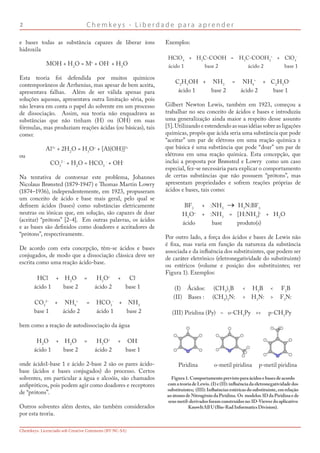C h e m k e y s - L i b e r d a d e p a r a a p r e n d e r
Chemkeys. Licenciado sob Creative Commons (BY-NC-SA)
e bases todas as substância capazes de liberar íons
hidroxila
MOH + H2
O = M+
+ OH-
+ H2
O
Esta teoria foi defendida por muitos químicos
contemporâneos de Arrhenius, mas apesar de bem aceita,
apresentava falhas. Além de ser válida apenas para
soluções aquosas, apresentava outra limitação séria, pois
não levava em conta o papel do solvente em um processo
de dissociação. Assim, sua teoria não enquadrava as
substâncias que não tinham (H) ou (OH) em suas
fórmulas, mas produziam reações ácidas (ou básicas), tais
como:
Al3+
+ 2H2
O = H3
O+
+ [Al(OH)]2+
ou
CO3
2 -
+ H2
O = HCO3
-
+ OH-
Na tentativa de contornar este problema, Johannes
Nicolaus Brønsted (1879-1947) e Thomas Martin Lowry
(1874–1936), independentemente, em 1923, propuseram
um conceito de ácido e base mais geral, pelo qual se
definem ácidos (bases) como substâncias eletricamente
neutras ou iônicas que, em solução, são capazes de doar
(aceitar) “prótons” [2-4]. Em outras palavras, os ácidos
e as bases são definidos como doadores e aceitadores de
“prótons”, respectivamente.
De acordo com esta concepção, têm-se ácidos e bases
conjugados, de modo que a dissociação clássica deve ser
escrita como uma reação ácido-base.
HCl + H2
O = H3
O+
+ Cl-
ácido 1 base 2 ácido 2 base 1
CO3
2-
+ NH4
+
= HCO3
-
+ NH3
base 1 ácido 2 ácido 1 base 2
bem como a reação de autodissociação da água
H2
O + H2
O = H3
O+
+ OH-
ácido 1 base 2 ácido 2 base 1
onde ácido1-base 1 e ácido 2-base 2 são os pares ácido-
base (ácidos e bases conjugados) do processo. Certos
solventes, em particular a água e alcoóis, são chamados
anfipróticos, pois podem agir como doadores e receptores
de “prótons”.
Outros solventes além destes, são também considerados
por esta teoria.
Exemplos:
HClO4
+ H3
C-COOH = H3
C-COOH2
+
+ ClO4
-
ácido 1 base 2 ácido 2 base 1
C2
H5
OH + NH3
= NH4
+
+ C2
H5
O-
ácido 1 base 2 ácido 2 base 1
Gilbert Newton Lewis, também em 1923, começou a
trabalhar no seu conceito de ácidos e bases e introduziu
uma generalização ainda maior a respeito desse assunto
[5]. Utilizando e estendendo as suas idéias sobre as ligações
químicas, propôs que ácida seria uma substância que pode
“aceitar” um par de elétrons em uma reação química e
que básica é uma substância que pode “doar” um par de
elétrons em uma reação química. Esta concepção, que
inclui a proposta por Brønsted e Lowry como um caso
especial, fez-se necessária para explicar o comportamento
de certas substâncias que não possuem “prótons”, mas
apresentam propriedades e sofrem reações próprias de
ácidos e bases, tais como:
BF3
+ :NH3
H3
N:BF3
H3
O+
+ :NH3
= [H:NH3
]+
+ H2
O
ácido base produto(s)
Por outro lado, a força dos ácidos e bases de Lewis não
é fixa, mas varia em função da natureza da substância
associada e da influência dos substituintes, que podem ser
de caráter eletrônico (eletronegatividade do substituinte)
ou estéricos (volume e posição dos substituintes; ver
Figura 1). Exemplos:
(I) Ácidos: (CH3
)3
B  H3
B  F3
B
(II) Bases : (CH3
)3
N:  H3
N:  F3
N:
(III) Piridina (Py) ~ o-CH3
Py  p-CH3
Py
Piridina o-metil piridina p-metil piridina
Figura1.Comportamentoprevistoparaácidosebasesdeacordo
comateoriadeLewis.(I)e(II):influênciadaeletronegatividadedos
substituintes; (III):Influênciasestéricasdosubstituinte,emrelação
aoátomodeNitrogêniodaPiridina.Os modelos3DdaPiridinaede
seusmetil-derivadosforamconstruídosno3D-Viewerdoaplicativo
KnowItAllU(Bio-RadInformaticsDivision).
 