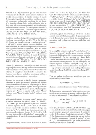 C h e m k e y s - L i b e r d a d e p a r a a p r e n d e r
Chemkeys. Licenciado sob Creative Commons (BY-NC-SA)
Ahrland et al. [6] propuseram que os íons metálicos
poderiam ser classificados como cátions metálicos do
tipo (a), cátions metálicos do tipo (b) e cátions de metais
de transição. Segundo eles, os cátions metálicos do tipo
(a) possuiriam configuração eletrônica de gás inerte
(d0
), simetria esférica, baixa polarizabilidade (não se
deformam sob efeito de campos elétricos), coordenariam
preferencialmente com íons F-
e com ligantes contendo O
e N e seriam “esferas duras”. Entre essas espécies estariam:
(H+
), Li+
, Na+
, K+
, Be2+
, Mg2+
, Ca2+
, Sr2+
, Al3+
, Sc(III),
La(III), Si(IV), Ti(IV), Zr(IV) e Th(IV).
Os cátions metálicos do tipo (b) possuiriam configuração
eletrônica correspondente ao Ni0
, Pd0
e Pt0
[10 ou
12 elétrons na camada externa - configurações nd10
e nd10
(n+1)2
], teriam menor eletronegatividade, alta
polarizabilidade, se coordenariam preferencialmente com
bases (ligantes) contendo os elementos I, S ou N e seriam
“esferas moles”. Entre essas espécies estariam: Cu+
, Ag+
,
Au+
, Tl(I), Ga(I), Zn2+
, Cd2+
, Hg2+
, Pb2+
, Sn(II), Tl(III),
Au3+
, In(III) e Bi(III). Os cátions de metais de transição
apresentariam configuração eletrônica ndq
, onde 0q10,
como as espécies V(II), Mn2+
, Fe2+
, Co2+
, Ni2+
, Cu2+
,
Ti(III), V(III), Cr3+
, Mn(III), Fe3+
e Co3+
.
Pearson [7], baseado na classificação dos íons metálicos
proposta por Ahrland et al [6], fez então um ordenamento
empíricodeácidosebases,útilnaprevisãodasestabilidades
relativas de complexos, introduzindo o princípio dos
“ácidos e bases duros e moles”, na tentativa de unificar a
química das reações orgânicas e inorgânicas.
Segundo ele, os metais o tipo (a) (ácidos – pequenos,
compactos e pouco polarizáveis) preferem os ligantes
(bases) de mesmas características, enquanto que os metais
do tipo (b) (ácidos) preferem ligantes (bases) que tendem
a ser maiores e mais polarizáveis. Assim, relação empírica
proposta por Pearson é aquela onde ácidos “duros”
preferem bases “duras” e ácidos “moles” preferem bases
“moles”.
Mais especificamente, os ácidos “duros” seriam todos
os cátions metálicos do tipo (a), mais Cr3+
, Mn(III),
Co3+
e VO2+
, que teriam preferência por bases contendo
os átomos ligantes NP; OS e FCl. Os ácidos
“moles” seriam todos os cátions metálicos do tipo (b),
menos Zn2+
, Pb2+
e Bi(III), que teriam preferência por
bases contendo os átomos ligantes PN; SO e IF.
Os casos intermediários (“borderline”) seriam todos os
cátions bivalentes de metais de transição, mais Zn2+
, Pb2+
e Bi(III).
Comparativamente, seriam ácidos de Lewis os ácidos
“duros” H+
, Li+
, Na+
, K+
, Mg2+
, Ca2+
, Cr3+
, Mn2+
, Fe3+
,
Co3+
, Al3+
e Si(IV), os ácidos intermediários (“borderline”)
Fe2+
, Ni2+
, Cu2+
, Zn2+
e [Pb2+
(com tendência para “mole”)]
e os ácidos “moles” Cu(I), Ag+
, Cd2+
e Hg2+
. Da mesma
forma, seriam bases de Lewis as bases “duras” NH3
, H2
O,
OH-
, ROH, CH3
COO-
, CO3
2-
, NO3
-
, PO4
3-
, SO4
2-
e F-
,
as bases intermediárias C6
H5
NH2
, C5
H5
N:, NO2
-
Br-
e
[Cl-
(com tendência para “mole”)] e as bases “moles” C2
H4
,
C6
H6
, R3
P, (RO)3
P, RSH, S2
O3
2-
, S2-
e I-
.
Entretanto, apesar dessas teorias, o fato é que o melhor
conceito para se trabalhar na prática da química analítica
é o de Brønsted e Lowry. Não é tão complicado de se
entender e pode explicar os fenômenos ácido-base mais
comuns.
A e s c a l a d e p H
O termo pH é uma abreviação de “pondus hydrogenii” ou
“potentia hydrogenii” (pondus=peso; potentia=potência;
hydrogenii=hidrigênios; daí o termo comum potencial
hidrogeniônico). Ela foi proposta por Søren Peder
Lauritz Sørensen (1868-1939) in 1909 [8], para expressar
concentrações muito pequenas de íons hidrogênio em
soluções aquosas, e definida como pH = -log [H+
]. A
definição baseada na atividade dos íons hidrogênio, pH
= -log (aH+
), foi introduzida mais tarde por Sørensen e
Linderstrøm-Lang (Kaj Ulrik Linderstrøm-Lang; 1896-
1959) [9].
Para um melhor detalhamento, considerar água pura
representada pelo equilíbrio
H2
O + H2
O = H3
O+
+ OH-
chamado equilíbrio de autodissociação (“autoprotólise”).
Realmente, uma vez que a maioria das reações e processos
químicos ocorre em solução aquosa, o solvente água deve
ter uma atenção especial. Pela condição de equilíbrio:
onde a(H2
O)=1 (em T=298,15 K), P=101,325 kPa e KH2O
é a constante de autodissociação (“autoprotólise”) da água.
Lembrar sempre que, sendo uma constante de equilíbrio,
o valor de KH2O
é uma função da temperatura (ver Tabela
1). Geralmente, para simplificar a escrita, usa-se o símbolo
H+
(também erroneamente chamado de “próton”) ao invés
de H3
O+
, mas isso não significa que temos prótons livres
em solução (ver nota de rodapé #1).
 