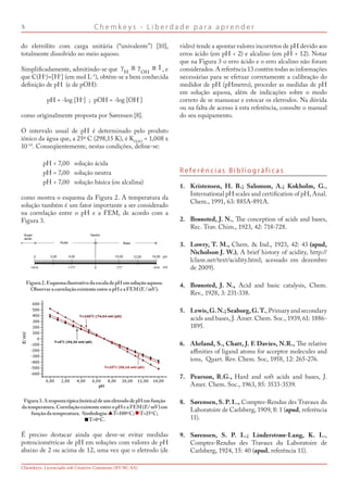 C h e m k e y s - L i b e r d a d e p a r a a p r e n d e r
Chemkeys. Licenciado sob Creative Commons (BY-NC-SA)
R e f e r ê n c i a s B i b l i o g r á f i c a s
Kristensen, H. B.; Salomon, A.; Kokholm, G.,
International pH scales and certification of pH, Anal.
Chem., 1991, 63: 885A-891A.
Brønsted, J. N., The conception of acids and bases,
Rec. Trav. Chim., 1923, 42: 718-728.
Lowry, T. M., Chem.  Ind., 1923, 42: 43 (apud,
Nicholson J. W.), A brief history of acidity, http://
lclane.net/text/acidity.html; acessado em dezembro
de 2009).
Brønsted, J. N., Acid and basic catalysis, Chem.
Rev., 1928, 3: 231-338.
Lewis,G.N.;Seaborg,G.T., Primary and secondary
acids and bases, J. Amer. Chem. Soc., 1939, 61: 1886-
1895.
Ahrland, S., Chatt, J. E Davies, N.R., The relative
affinities of ligand atoms for acceptor molecules and
ions, Quart. Rev. Chem. Soc, 1958, 12: 265-276.
Pearson, R.G., Hard and soft acids and bases, J.
Amer. Chem. Soc., 1963, 85: 3533-3539.
Sørensen, S. P. L., Comptes-Rendus des Travaux du
Laboratoire de Carlsberg, 1909, 8: 1 (apud, referência
11).
Sørensen, S. P. L.; Linderstrøn-Lang, K. L.,
Comptes-Rendus des Travaux du Laboratoire de
Carlsberg, 1924, 15: 40 (apud, referência 11).
1.
2.
3.
4.
5.
6.
7.
8.
9.
do eletrólito com carga unitária (“univalente”) [10],
totalmente dissolvido no meio aquoso.
Simplificadamente, admitindo-se que , e
que C(H+
)≈[H+
] (em mol L-1
), obtém-se a bem conhecida
definição de pH (e de pOH):
pH = -log [H+
] ; pOH = -log [OH-
]
como originalmente proposta por Sørensen [8].
O intervalo usual de pH é determinado pelo produto
iônico da água que, a 25º C (298,15 K), é KH2O
= 1,008 x
10-14
. Conseqüentemente, nestas condições, define-se:
pH  7,00 solução ácida
pH = 7,00 solução neutra
pH  7,00 solução básica (ou alcalina)
como mostra o esquema da Figura 2. A temperatura da
solução também é um fator importante a ser considerado
na correlação entre o pH e a FEM, de acordo com a
Figura 3.
Figura2.EsquemailustrativodaescaladepHemsoluçãoaquosa.
ObservaracorrelaçãoexistenteentreopHeaFEM(E/mV).
Figura3.Arespostatípica(teórica)deumeletrododepHemfunção
datemperatura.CorrelaçãoexistenteentreopHeaFEM(E/mV)em
funçãodatemperatura. Simbologia: T=100ºC; T=25ºC;
T=0ºC.
É preciso destacar ainda que deve-se evitar medidas
potenciométricas de pH em soluções com valores de pH
abaixo de 2 ou acima de 12, uma vez que o eletrodo (de
vidro) tende a apontar valores incorretos de pH devido aos
erros ácido (em pH  2) e alcalino (em pH  12). Notar
que na Figura 3 o erro ácido e o erro alcalino não foram
considerados. A referência 13 contém todas as informações
necessárias para se efetuar corretamente a calibração do
medidor de pH (pHmetro), proceder as medidas de pH
em solução aquosa, além de indicações sobre o modo
correto de se manusear e estocar os eletrodos. Na dúvida
ou na falta de acesso à esta referência, consulte o manual
do seu equipamento.
 