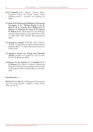 C h e m k e y s - L i b e r d a d e p a r a a p r e n d e r
Chemkeys. Licenciado sob Creative Commons (BY-NC-SA)
de Andrade, J. C., Química Analítica Básica:
Equilíbrios Iônicos em Solução Aquosa, http://
chemkeys.com/br/ ; (acessado em dezembro de
2009).
Buck, R. P. (Chairman); Rondinini, S. (Secretary);
Covington, A. K. (Editor); Baucke, F. G. K.;
Brett, C. M. A.; Camões, M. F.; Milton, M. J. T.;
Mussini, T.; Naumann, R.; Pratt, K. W.; Spitzer,
P.; Wilson, G. S., Measurement of pH: definition,
standards, and procedures, Pure Appl. Chem., 2002,
74: 2169–2200, 2002 (IUPAC Recommendations
2002).
Inczédy, J.; Lengyel, T. E. Ure, A.M. (editores).
“IUPAC–CompendiumofAnalyticalNomenclature:
Definitive Rules”, 3ª. edição, Blackwell Science Ltd.,
Oxford, 1997.
American Society for Testing and Materials,
ASTM, Standard test methods for pH of water,
D 1293-99 (Reaproved 2005).
Baccan, N.; de Andrade, J. C.; Godinho, O. E.
S.; Barone, J. S., Química Analítica Quantitativa
Elementar,3ªedição,revista,ampliadaereestruturada,
5ª. Reimpressão, Editora Edgard Blucher, São Paulo,
2008.
Para saber mais…….
McCarty, C. G.; Vitz, E., pH Paradoxes: demonstrating
that it is not true that pH = -log[H+], J. Chem. Educ.,
2006, 83: 752-757.
10.
11.
12.
13.
14.
 