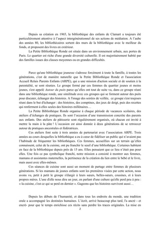 Depuis sa création en 1965, la bibliothèque des enfants de Clamart a toujours été
particulièrement attentive à l’aspect intergénérationnel de ses actions de médiation. A l’aube
des années 80, les bibliothécaires sortent des murs de la bibliothèque avec le meilleur du
fonds, et proposent des livres en extérieur.
        La Petite Bibliothèque Ronde est située dans un environnement urbain, aux portes de
Paris. Le quartier est riche d'une grande diversité culturelle. Il est majoritairement habité par
des familles issues des classes moyennes ou en grandes difficultés.


        Parce qu'une bibliothèque jeunesse s'adresse forcément à toute la famille, à toutes les
générations, c'est de manière naturelle que la Petite Bibliothèque Ronde et l'association
Accueil Relais Parents Enfants (ARPE), qui a une mission d'action sociale et de soutien à la
parentalité, se sont réunies. Le groupe formé par ces femmes du quartier jeunes et moins
jeunes, s'est appelé Autour du puits parce qu’elles ont tout de suite vu, dans ce groupe réuni
dans une bibliothèque ronde, une similitude avec ces groupes qui se forment autour des puits
pour discuter, échanger des histoires. A l'image des soirées de veillée, ce groupe s'est toujours
réuni dans le but d'échanger : des histoires, des comptines, des jeux de doigt, puis des recettes
qui renferment à elles seules des histoires millénaires…
        La Petite Bibliothèque Ronde organise à chaque période de vacances scolaires, des
ateliers d’échanges de pratiques. Ils sont l’occasion d’une transmission concrète des parents
aux enfants. Des ateliers de pâtisserie sont régulièrement organisés, où chacun est invité à
mettre la main à la pâte ! L’occasion est ainsi donnée à deux générations de se retrouver
autour de pratiques ancestrales et fédératrices.
        Ces ateliers font suite à trois années de partenariat avec l’association ARPE. Trois
années au cours desquelles la bibliothèque a eu à cœur de fidéliser un public qui n’avaient pas
l’habitude de fréquenter les bibliothèques. Ces femmes, accueillies sur un terrain qu’elles
connaissent, celui de la cuisine, ont pu franchir le seuil d’une bibliothèque. Certaines habitent
en face de la bibliothèque depuis près de 15 ans. Elles pensaient que ce lieu n’était pas pour
elles. Une fois ce pas symbolique franchi, notre mission a consisté à montrer aux femmes,
mamans et assistantes maternelles, la pertinence de la création du lien entre le bébé et le livre,
mais aussi avec elles-mêmes.
        Ces séances de cuisine sont aussi un moment de partage entre femmes de plusieurs
générations. Si les mamans de jeunes enfants sont les premières visées par cette action, nous
avons vu, petit à petit le groupe s'élargir à leurs sœurs, belles-sœurs, cousines, et à leurs
propres mères. L'une d'elle nous dira un jour, en parlant d'une culture qu'elle perd peu à peu :
« la cuisine, c'est ce qui se perd en dernier ». Gageons que les histoires survivent aussi…


        Depuis les débuts de l’humanité, et dans tous les endroits du monde, une tradition
orale a accompagné les destinées humaines. L’écrit, arrivé beaucoup plus tard, l'a ancré - et
encré- pour que le temps enrichisse ces récits sans perdre les traces originales. La mise en
                                                2
 