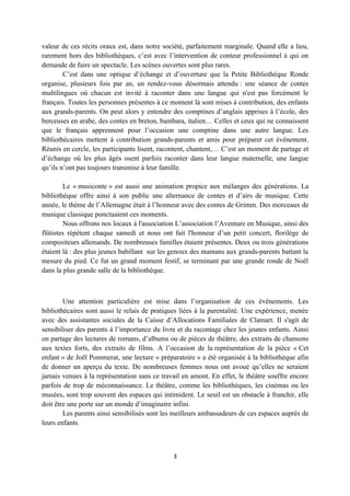 valeur de ces récits oraux est, dans notre société, parfaitement marginale. Quand elle a lieu,
rarement hors des bibliothèques, c’est avec l’intervention de conteur professionnel à qui on
demande de faire un spectacle. Les scènes ouvertes sont plus rares.
        C’est dans une optique d’échange et d’ouverture que la Petite Bibliothèque Ronde
organise, plusieurs fois par an, un rendez-vous désormais attendu : une séance de contes
multilingues où chacun est invité à raconter dans une langue qui n'est pas forcément le
français. Toutes les personnes présentes à ce moment là sont mises à contribution, des enfants
aux grands-parents. On peut alors y entendre des comptines d’anglais apprises à l’école, des
berceuses en arabe, des contes en breton, bambara, italien… Celles et ceux qui ne connaissent
que le français apprennent pour l’occasion une comptine dans une autre langue. Les
bibliothécaires mettent à contribution grands-parents et amis pour préparer cet événement.
Réunis en cercle, les participants lisent, racontent, chantent,… C’est un moment de partage et
d’échange où les plus âgés osent parfois raconter dans leur langue maternelle, une langue
qu’ils n’ont pas toujours transmise à leur famille.

        Le « musiconte » est aussi une animation propice aux mélanges des générations. La
bibliothèque offre ainsi à son public une alternance de contes et d’airs de musique. Cette
année, le thème de l’Allemagne était à l’honneur avec des contes de Grimm. Des morceaux de
musique classique ponctuaient ces moments.
        Nous offrons nos locaux à l'association L’association l’Aventure en Musique, ainsi des
flûtistes répètent chaque samedi et nous ont fait l'honneur d’un petit concert, florilège de
compositeurs allemands. De nombreuses familles étaient présentes. Deux ou trois générations
étaient là : des plus jeunes babillant sur les genoux des mamans aux grands-parents battant la
mesure du pied. Ce fut un grand moment festif, se terminant par une grande ronde de Noël
dans la plus grande salle de la bibliothèque.



        Une attention particulière est mise dans l’organisation de ces événements. Les
bibliothécaires sont aussi le relais de pratiques liées à la parentalité. Une expérience, menée
avec des assistantes sociales de la Caisse d’Allocations Familiales de Clamart. Il s'agit de
sensibiliser des parents à l’importance du livre et du racontage chez les jeunes enfants. Ainsi
on partage des lectures de romans, d’albums ou de pièces de théâtre, des extraits de chansons
aux textes forts, des extraits de films. A l’occasion de la représentation de la pièce « Cet
enfant » de Joël Pommerat, une lecture « préparatoire » a été organisée à la bibliothèque afin
de donner un aperçu du texte. De nombreuses femmes nous ont avoué qu’elles ne seraient
jamais venues à la représentation sans ce travail en amont. En effet, le théâtre souffre encore
parfois de trop de méconnaissance. Le théâtre, comme les bibliothèques, les cinémas ou les
musées, sont trop souvent des espaces qui intimident. Le seuil est un obstacle à franchir, elle
doit être une porte sur un monde d’imaginaire infini.
        Les parents ainsi sensibilisés sont les meilleurs ambassadeurs de ces espaces auprès de
leurs enfants.



                                              3
 