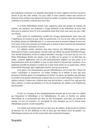des ordinateurs commence à se répandre, doucement, les autres supports sont bien souvent le
terrain de jeu des seuls enfants. Les jeux vidéo et leurs consoles restent trop souvent un
domaine où les enfants et les adolescents dictent les achats. Les parents, faute de connaissance
suffisante en la matière, n'ont pas leur mot à dire.

        A la Petite Bibliothèque Ronde, nous organisons, pour des groupes de mamans du
quartier, une initiation, non seulement à l'usage d'Internet et des traitements de texte, bien
utile pour la rédaction d'un CV et la consultation d'une boîte mail, mais aussi aux jeux vidéo
sur console.
        Cette action de sensibilisation au-delà des clivages générationnels passe aussi par
l’organisation de tournois de jeux vidéo sur grand écran, à la vue de tous. Dans ces tournois
les enfants, parents (et bibliothécaires !), se retrouvent pour un moment ludique et convivial.
C'est aussi un des rares moments où l'enfant peut se retrouver dans la position de transmetteur
d'un savoir, position valorisante s'il en est.
        Les tablettes tactiles, dernières nées dans l'univers des bibliothèques pour enfants
fleurissent en France, un peu partout, sont des outils qui offrent une grande flexibilité d'usage.
Leur facilité d'utilisation en fait un support utilisable à tout âge. Il n'est pas rare de voir à la
Petite Bibliothèque Ronde une maman, avec un bébé sur les genoux et un iPad dans les
mains : certaines applications sont en effet particulièrement adaptées aux plus petits, et le
fonctionnement tactile de la tablette en font un outil intuitif et interactif par excellence. Il est
également possible de projeter le contenu de ce petit écran tactile sur un grand écran, offrant
la possibilité d'interagir, dans l'application choisie, sous les yeux de tous.
        C'est grâce à ces fonctionnalités que des bibliothécaires ont inventés des « heures du
conte » numériques et interactives. Un enfant s'empare de la tablette et peut agir pour
poursuivre l'histoire grâce à la manipulation de l'écran. Là encore, les familles sont présentes
en nombre et les parents n'hésitent pas à donner leur avis sur la suite à donner à l'histoire et les
options à choisir. Comme une « histoire dont vous êtes de héros », mais là il ne s'agit pas d'un
héros solitaire. Le héros qui bénéficie à la fois de l'expérience des adultes et de l'impulsivité
des plus petits.


        Il reste ici à évoquer le lien intergénérationnel puissant qui se tisse entre les enfants
qui fréquentent la bibliothèque et les bibliothécaires. Ni amis, ni famille, ces adultes
bienveillants ne se positionnent pas dans un rôle d'enseignant, mais dans une position de
partage. Ce lien est essentiel à la sauvegarde de cette humanité qui est le moteur d'une
bibliothèque jeunesse vivante aujourd'hui.

        Ces enfants sont enrichis par tous ces liens avec des adultes, ils découvrent la richesse
de parcours de vie très différents et cela ne peut que leur donner envie de grandir. Les
bibliothèques jeunesse ont un rôle à jouer dans cette construction humaine.


Biographie

                                                 5
 