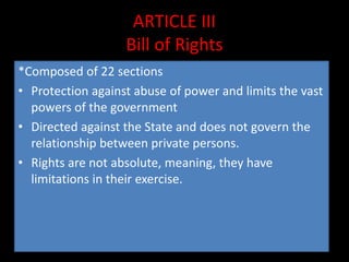 ARTICLE III
Bill of Rights
*Composed of 22 sections
• Protection against abuse of power and limits the vast
powers of the government
• Directed against the State and does not govern the
relationship between private persons.
• Rights are not absolute, meaning, they have
limitations in their exercise.
 