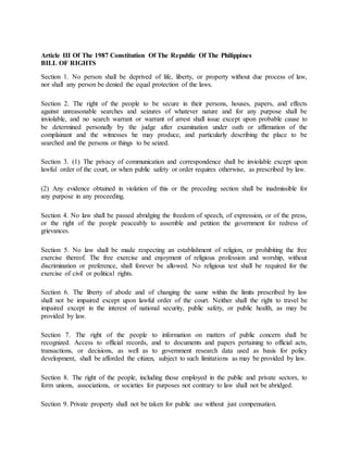 Article III Of The 1987 Constitution Of The Republic Of The Philippines 
BILL OF RIGHTS 
Section 1. No person shall be deprived of life, liberty, or property without due process of law, 
nor shall any person be denied the equal protection of the laws. 
Section 2. The right of the people to be secure in their persons, houses, papers, and effects 
against unreasonable searches and seizures of whatever nature and for any purpose shall be 
inviolable, and no search warrant or warrant of arrest shall issue except upon probable cause to 
be determined personally by the judge after examination under oath or affirmation of the 
complainant and the witnesses he may produce, and particularly describing the place to be 
searched and the persons or things to be seized. 
Section 3. (1) The privacy of communication and correspondence shall be inviolable except upon 
lawful order of the court, or when public safety or order requires otherwise, as prescribed by law. 
(2) Any evidence obtained in violation of this or the preceding section shall be inadmissible for 
any purpose in any proceeding. 
Section 4. No law shall be passed abridging the freedom of speech, of expression, or of the press, 
or the right of the people peaceably to assemble and petition the government for redress of 
grievances. 
Section 5. No law shall be made respecting an establishment of religion, or prohibiting the free 
exercise thereof. The free exercise and enjoyment of religious profession and worship, without 
discrimination or preference, shall forever be allowed. No religious test shall be required for the 
exercise of civil or political rights. 
Section 6. The liberty of abode and of changing the same within the limits prescribed by law 
shall not be impaired except upon lawful order of the court. Neither shall the right to travel be 
impaired except in the interest of national security, public safety, or public health, as may be 
provided by law. 
Section 7. The right of the people to information on matters of public concern shall be 
recognized. Access to official records, and to documents and papers pertaining to official acts, 
transactions, or decisions, as well as to government research data used as basis for policy 
development, shall be afforded the citizen, subject to such limitations as may be provided by law. 
Section 8. The right of the people, including those employed in the public and private sectors, to 
form unions, associations, or societies for purposes not contrary to law shall not be abridged. 
Section 9. Private property shall not be taken for public use without just compensation. 
 