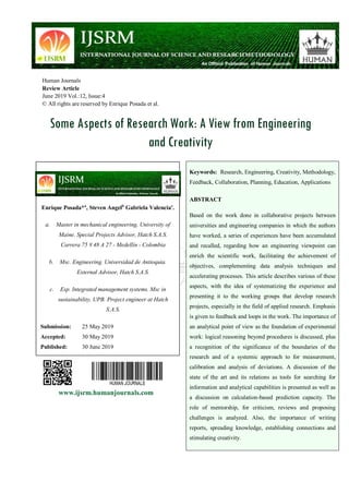 Human Journals
Review Article
June 2019 Vol.:12, Issue:4
© All rights are reserved by Enrique Posada et al.
Some Aspects of Research Work: A View from Engineering
and Creativity
www.ijsrm.humanjournals.com
Keywords: Research, Engineering, Creativity, Methodology,
Feedback, Collaboration, Planning, Education, Applications
ABSTRACT
Based on the work done in collaborative projects between
universities and engineering companies in which the authors
have worked, a series of experiences have been accumulated
and recalled, regarding how an engineering viewpoint can
enrich the scientific work, facilitating the achievement of
objectives, complementing data analysis techniques and
accelerating processes. This article describes various of these
aspects, with the idea of systematizing the experience and
presenting it to the working groups that develop research
projects, especially in the field of applied research. Emphasis
is given to feedback and loops in the work. The importance of
an analytical point of view as the foundation of experimental
work: logical reasoning beyond procedures is discussed, plus
a recognition of the significance of the boundaries of the
research and of a systemic approach to for measurement,
calibration and analysis of deviations. A discussion of the
state of the art and its relations as tools for searching for
information and analytical capabilities is presented as well as
a discussion on calculation-based prediction capacity. The
role of mentorship, for criticism, reviews and proposing
challenges is analyzed. Also, the importance of writing
reports, spreading knowledge, establishing connections and
stimulating creativity.
Enrique Posada*a
, Steven Angelb
Gabriela Valenciac
.
a. Master in mechanical engineering, University of
Maine. Special Projects Advisor, Hatch S.A.S.
Carrera 75 # 48 A 27 - Medellín - Colombia
b. Msc. Engineering. Universidad de Antioquia.
External Advisor, Hatch S.A.S.
c. Esp. Integrated management systems. Msc in
sustainability, UPB. Project engineer at Hatch
S.A.S.
Submission: 25 May 2019
Accepted: 30 May 2019
Published: 30 June 2019
 
